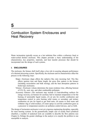 5
Combustion System Enclosures and
Heat Recovery
Waste incineration typically occurs as a hot turbulent ﬂow within a refractory lined or
water-cooled (boiler) enclosure. This chapter provides a basic understanding of the
characteristics, key properties, materials, and heat transfer processes that should be
incorporated into the design of such systems.
I. ENCLOSURES
The enclosure, the furnace shell itself, plays a key role in assuring adequate performance
of a thermal processing system. Speciﬁcally, the enclosure and its characteristics affect the
process in the following ways:
Shape—Enclosure shape affects the radiative ﬂux onto incoming fuel. This ﬂux
affects ignition time and ﬂame length, the gross ﬂow pattern in the furnace
(including recirculation and bulk mixing), and the heat absorption patterns in
boiler-type enclosures.
Volume—Enclosure volume determines the mean residence time, affecting burnout
of CO, H2, soot, tars, and other combustible pollutants.
Accessory features—The enclosure may include (1) heat-absorbing surfaces for
energy recovery, (2) burners for auxiliary fuel to maintain temperature or for the
burning of atomizable liquid wastes, (3) air jets for overﬁre combustion and
temperature control in units burning solid wastes or secondary and tertiary
combustion air jets for liquid or gas ﬁred units, (4) means to feed waste and
withdraw slag or solid residues, (5) water sprays to cool the combustion gases as
a precursor to temperature-sensitive air pollution control devices, and so forth.
The design of incinerator enclosures is not yet a rigorous engineering discipline, especially
for mass burning systems. In the geometrically simple case of axially ﬁred cylindrical
chambers, a number of analytical tools are available to describe the ﬂow patterns (see
Chapter 6). Perhaps the greater challenge to the analyst is to simplify the problem to one
susceptible to analysis.
 