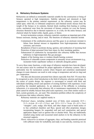 A. Refractory Enclosure Systems
Refractories are deﬁned as nonmetallic materials suitable for the construction or lining of
furnaces operated at high temperatures. Stability (physical and chemical) at high
temperatures is the primary material requirement, as the refractory system may be
called upon, while hot, to withstand compressive and (limited) tensile stresses from the
weight of the furnace or its contents, thermal shock resulting from heating or cooling
cycles, mechanical wear from the movement of furnace contents (or even the furnace
structures themselves due to thermal expansion or, in a kiln, for the entire furnace), and
chemical attack by heated solids, liquids, gases, or fumes.
In most incineration systems, refractory materials constitute an important part of the
furnace enclosure, ducting, and=or stack. The functions of refractory materials include
Containment of the combustion process and ﬂue gases in an enclosure resistant to
failure from thermal stresses or degradation from high-temperature abrasion,
corrosion, and erosion
Reradiation of heat to accelerate drying, ignition, and combustion of incoming feed
Protection of plant personnel from burn injury by their insulating qualities
Enhancement of combustion by incorporation into refractory bafﬂes that increase
turbulence in high-temperature ﬂue gas passages
Support of the burning mass or residues (hearth burning systems)
Protection of vulnerable system components in unusually severe environments (e.g.,
incinerator boiler superheater surfaces or sidewalls alongside grates)
To serve these many functions, a wide range of refractory materials have been developed.
Art and science must be combined for proper application of refractory systems. This is
particularly true for incineration systems where frequent and sometimes unanticipated
changes in waste character can result in wide swings in temperature and ash (or slag) and
gas composition.
The data and discussions presented here (drawn especially from Ref. 55) must then
be recognized as only a brief introduction to the ﬁeld of refractory selection and design. In
the course of system design, the engineer is encouraged to consult with ﬁrms and
individuals (including owners and operators of existing facilities) with experience closely
paralleling the intended application. As an indication of the difﬁculty in evaluating
refractories, it is noteworthy that refractory life or maintenance requirements for a given
plant cannot be reliably forecast from pilot-scale experience, even when similar wastes or
fuels, system geometry, etc., are used. This simulation problem reﬂects the complexity of
the processes that induce refractory failure.
Refractory materials are supplied mainly in
Preformed shapes, including standard sizes of brick, most commonly 22:9 
11:5  6:4 cm (9  4:5  2:5 in.) and 22:9  11:5  7:6 cm (9  4:5  3 in.)
‘‘straights’’; arch, wedge, kiln block, and other shapes used to build arches or
to line cylindrical chambers and ﬂues; special and often proprietary designs
incorporating hangers for suspended wall and roof construction; and special
application shapes such as ignition tiles or checker brick. They are traditionally
installed using mortar and occasional metal anchors to tie the refractory to the
structural supports.
Plastic refractories (a mixture of aggregate, clays, and bonding materials premixed
with sufﬁcient water for workability and ready to use) and dry, ramming mix (to
 
