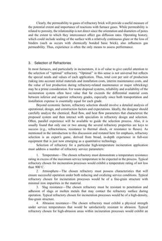 Clearly, the permeability to gases of refractory brick will provide a useful measure of
the potential extent and importance of reactions with furnace gases. While permeability is
related to porosity, the relationship is not direct since the orientation and diameters of pores
and the extent to which they interconnect affect gas diffusion rates. Operating history,
which could include sealing of the surface with a relatively continuous glaze or the loss of
binders (such as occurs with chemically bonded basic brick), also inﬂuences gas
permeability. Thus, experience is often the only means to assess performance.
3. Selection of Refractories
In most furnaces, and particularly in incinerators, it is of value to give careful attention to
the selection of ‘‘optimal’’ refractory. ‘‘Optimal’’ in this sense is not universal but reﬂects
the special needs and values of each application. Thus, total cost per unit of production
(taking into account initial materials and installation costs, interim maintenance costs, and
the value of lost production during refractory-related maintenance or major rebricking)
may be a prime consideration. For waste disposal systems, reliability and availability of the
incineration system often have value that far exceeds the differential material costs
between inferior and superior refractory grades, especially since both transportation and
installation expense is essentially equal for each grade.
Beyond economic factors, refractory selection should involve a detailed analysis of
operational, design, and construction factors and expectations. Ideally, the designer should
carefully analyze the chemical, ﬂuid ﬂow, and heat ﬂow parameters that characterize the
proposed system and then interact with specialists in refractory design and selection.
Often, parallel experience will be available to guide the selection process. Also, it is
usually found that only one or two among the several refractory properties are keys to
success (e.g., refractoriness, resistance to thermal shock, or resistance to ﬂuxes). As
mentioned in the introduction to this discussion and restated here for emphasis, refractory
selection is an expert’s game, derived from broad, in-depth experience in full-size
equipment that is just now emerging as a quantitative technology.
Selection of refractory for a particular high-temperature incineration application
must address a number of refractory service parameters:
1. Temperature—The chosen refractory must demonstrate a temperature resistance
rating in excess of the maximum service temperature to be expected in the process. Typical
refractory chosen for incineration processes would exhibit a temperature rating of not less
than 900
C.
2. Atmosphere—The chosen refractory must possess characteristics that will
ensure successful operation under both reducing and oxidizing service conditions. Typical
refractory chosen for incineration processes would be of a ﬁne-grain structure with
minimal iron impurities in the material.
3. Slag resistance—The chosen refractory must be resistant to penetration and
adhesion of slags or molten metals that may contact the refractory surface during
operation. Typical refractory chosen for incineration processes would be of a high-density,
ﬁne-grain structure.
4. Abrasion resistance—The chosen refractory must exhibit a physical strength
under service temperatures that would be satisfactorily resistant to abrasion. Typical
refractory chosen for high-abrasion areas within incineration processes would exhibit an
 