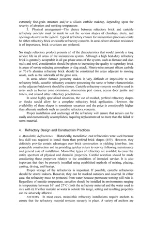extremely ﬁne-grain structure and=or a silicon carbide makeup, depending upon the
severity of abrasion and working temperature.
5. Physical arrangement—The choice between refractory brick and castable
refractory concrete must be made to suit the various shapes of chambers, ducts, and
openings desired in the system. Typical refractory chosen for incineration processes could
be either refractory brick or castable refractory concrete. In areas where abrasion resistance
is of importance, brick structures are preferred.
No single refractory product presents all of the characteristics that would provide a long
service life in all areas of the incineration system. Although a high heat-duty refractory
brick is generally acceptable in all gas phase areas of the system, such as furnace and duct
walls and roof, consideration should be given to increasing the quality to superduty brick
in areas of severe reducing atmosphere or slag attack. Ninety-nine percent silicon carbide
or 70þ% alumina refractory brick should be considered for areas adjacent to moving
waste, such as the sidewalls of the grate area.
In areas where furnace geometry makes it very difﬁcult or impossible to use
refractory brick, castable refractory concrete possessing the same or better characteristics
as the adjacent brickwork should be chosen. Castable refractory concrete would be used in
areas such as burner cone extensions, observation port cones, access door jambs and
lintels, and around other refractory penetrations.
In some highly specialized situations, the use of molded, preﬁred refractory shapes
or blocks would allow for a complete refractory brick application. However, the
availability of these shapes is sometimes uncertain and the price is considerably higher
than alternate methods such as castable refractory concrete.
Proper installation and anchorage of the refractory will ensure that repairs can be
easily and economically accomplished, requiring replacement of no more than the failed or
worn material.
4. Refractory Design and Construction Practices
a. Monolithic Refractories. Historically, monolithic, cast refractories were used because
less skill was required to install them than preﬁred brick shapes (459). However, they
deﬁnitely provide certain advantages over brick construction in yielding joint-free, less
permeable construction and in providing quicker return to service following maintenance
and general ease of installation. Monolithic types of refractory are available to cover the
entire spectrum of physical and chemical properties. Careful selection should be made
considering these properties relative to the conditions of intended service. It is also
important that they be properly installed using established methods of mixing, placing,
casting, drying, and heatup.
Proper storage of the refractories is important. If possible, castable refractories
should be stored indoors. However, they can be stacked outdoors and covered. In either
case, the refractory must be protected from water because premature wetting will ruin it.
Regardless of outside temperature, castables should be installed in environments ranging
in temperature between 16
and 27
C (both the refractory material and the water used to
mix with it). If either material or water is outside this range, setting and resulting properties
can be adversely affected.
ANCHORS. In most cases, monolithic refractory installations require anchors to
ensure that the refractory material remains securely in place. A variety of anchors are
 