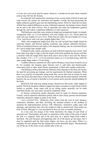 11.5-cm skin wall can be tied for repairs. However, it should not be used where stretcher
courses may fall into the furnace.
In composite wall construction consisting of two or more kinds of brick in inner and
outer courses, the courses are sometimes tied together. Usually, the brick possessing the
higher refractory qualities goes into the interlocking courses. However, when the two types
of brick have marked differences in rates of thermal expansion, the backup courses should
not be tied to the inner courses. This is especially true when the temperature gradient
through the wall makes a signiﬁcant difference in total expansion.
Wall thickness must bear some relation to height and unsupported length. In straight,
unsupported walls, an 11.5-cm thickness will carry heights up to 1 m. Twenty-three-cm
walls will carry heights of 1 m to 2.5 m. Thirty-four-cm walls will carry heights of 2.5 m to
3.5 m. And 46-cm walls will carry heights higher than 3.5 m.
Walls with unsupported length more than one and one-half their height should be
somewhat thicker, and thermal spalling conditions may indicate additional thickness.
Walls of cylindrical furnaces and stacks, with adequate backing, may be somewhat thinner
for a given height than straight walls.
Cylindrical walls, arches, and domes are built with brick tapered to turn circles. Arch
brick slope from edge to edge so that the length of the brick parallels the furnace wall like
a stretcher while the wedge brick tapers from end to end so that it faces into the furnace
like a header. A 23  11:5  6:35-cm arch brick makes an 11.5-cm thick lining, while the
same wedge shape makes a 23-cm lining.
Castable refractory materials are often used to ﬁll places where brick would be cut to
ﬁt. For example, the irregular space between roof or wall brick and thermocouple,
observation ports or other small furnace penetrations is ﬁlled with castable refractories.
The thickness of the joints between refractory brick depends on the brick, the mortar,
the need for preventing gas leakage, and the requirements for thermal expansion. When
there is no need for an especially strong bond, they can be laid with no mortar. In some
cases, the fusion that takes place on the hot face will provide the bond required. Generally,
however, the use of mortar is desirable to level courses and to provide smooth bedding for
the brick.
Brickwork laid with heat setting mortars should have thin joints, either dipped or
poured. The brick should be rubbed or tapped into place to produce as much brick-to-brick
contact as possible. Joints made with an air setting mortar generally can be made
somewhat thicker, but such joints should be completely ﬁlled.
In furnace construction, proper allowance must be made for thermal expansion.
Usually, vertical expansion allowances permit walls to move freely upward, and horizontal
expansion allowances appear at joints in the brick.
ARCH CONSTRUCTION. Refractory brick arches form the roof of most furnaces,
combustion chambers, and ﬂues, providing the standard solution to the problem of
spanning the high-temperature process with refractories. Sometimes arches span wall
openings, and sometimes they carry the weight of walls or checkerwork. Most arches are
built of brick, although it is not uncommon to form an arch of castable refractory.
In a true arch, the design of the whole determines the shape of each brick or
structural unit. Theoretically, each joint is a small piece of the radius of the circle of which
the arch is a segment. Each end of the arch rests on a special shape brick called a
skewback. The arch becomes self-supporting after all of the pieces go into place, but it
must be supported until the ﬁnal center shapes—the keys—go into place. When it is
complete, the arch springs from the sloping faces of the skewback shapes. The skewbacks
cut off the arc of the circle on the outside radii of the arc.
 