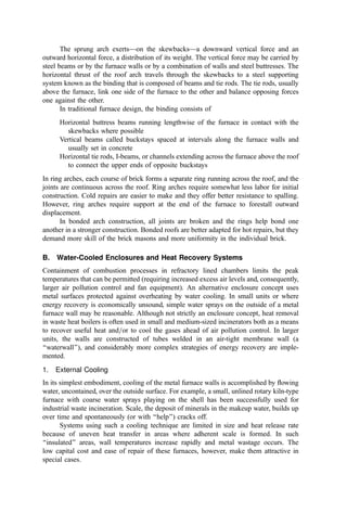 The sprung arch exerts—on the skewbacks—a downward vertical force and an
outward horizontal force, a distribution of its weight. The vertical force may be carried by
steel beams or by the furnace walls or by a combination of walls and steel buttresses. The
horizontal thrust of the roof arch travels through the skewbacks to a steel supporting
system known as the binding that is composed of beams and tie rods. The tie rods, usually
above the furnace, link one side of the furnace to the other and balance opposing forces
one against the other.
In traditional furnace design, the binding consists of
Horizontal buttress beams running lengthwise of the furnace in contact with the
skewbacks where possible
Vertical beams called buckstays spaced at intervals along the furnace walls and
usually set in concrete
Horizontal tie rods, I-beams, or channels extending across the furnace above the roof
to connect the upper ends of opposite buckstays
In ring arches, each course of brick forms a separate ring running across the roof, and the
joints are continuous across the roof. Ring arches require somewhat less labor for initial
construction. Cold repairs are easier to make and they offer better resistance to spalling.
However, ring arches require support at the end of the furnace to forestall outward
displacement.
In bonded arch construction, all joints are broken and the rings help bond one
another in a stronger construction. Bonded roofs are better adapted for hot repairs, but they
demand more skill of the brick masons and more uniformity in the individual brick.
B. Water-Cooled Enclosures and Heat Recovery Systems
Containment of combustion processes in refractory lined chambers limits the peak
temperatures that can be permitted (requiring increased excess air levels and, consequently,
larger air pollution control and fan equipment). An alternative enclosure concept uses
metal surfaces protected against overheating by water cooling. In small units or where
energy recovery is economically unsound, simple water sprays on the outside of a metal
furnace wall may be reasonable. Although not strictly an enclosure concept, heat removal
in waste heat boilers is often used in small and medium-sized incinerators both as a means
to recover useful heat and=or to cool the gases ahead of air pollution control. In larger
units, the walls are constructed of tubes welded in an air-tight membrane wall (a
‘‘waterwall’’), and considerably more complex strategies of energy recovery are imple-
mented.
1. External Cooling
In its simplest embodiment, cooling of the metal furnace walls is accomplished by ﬂowing
water, uncontained, over the outside surface. For example, a small, unlined rotary kiln-type
furnace with coarse water sprays playing on the shell has been successfully used for
industrial waste incineration. Scale, the deposit of minerals in the makeup water, builds up
over time and spontaneously (or with ‘‘help’’) cracks off.
Systems using such a cooling technique are limited in size and heat release rate
because of uneven heat transfer in areas where adherent scale is formed. In such
‘‘insulated’’ areas, wall temperatures increase rapidly and metal wastage occurs. The
low capital cost and ease of repair of these furnaces, however, make them attractive in
special cases.
 