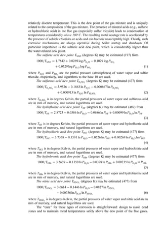 relatively discrete temperature. This is the dew point of the gas mixture and is uniquely
related to the composition of the gas mixture. The presence of mineral acids (e.g., sulfuric
or hydrochloric acid) in the ﬂue gas (especially sulfur trioxide) leads to condensation at
temperatures considerably above 100
C. The resulting metal wastage rate is accelerated by
the presence of soluble chlorides or acids and can become unacceptably high. Clearly, such
corrosive mechanisms are always operative during boiler startup and shutdown. Of
particular importance is the sulfuric acid dew point, which is considerably higher than
the water-related dew point.
The sulfuric acid dew point TSAD (degrees K) may be estimated (197) from
1000=TSAD ¼ 1:7842 þ 0:0269 log PH2O  0:1029 log PSO3
þ 0:0329 log PH2O log PSO3
ð1Þ
where PH2O and PSO3
are the partial pressure (atmospheres) of water vapor and sulfur
trioxide, respectively, and logarithms to the base 10 are used.
The sulfurous acid dew point TH2SO3
(degrees K) may be estimated (477) from
1000=TH2SO3
¼ 3:9526  0:1863 ln PH2O  0:000867 ln PH2SO3
þ 0:000913 ln PH2O ln PH2SO3
ð2Þ
where TH2SO3
is in degrees Kelvin, the partial pressures of water vapor and sulfurous acid
are in mm of mercury, and natural logarithms are used.
The hydroﬂuoric acid dew point THF (degrees K) may be estimated (489) from
1000=THF ¼ 2:8723  0:0386 ln PH2O  0:0686 ln PHF þ 0:00099 ln PH2O ln PHF
ð3Þ
where THF is in degrees Kelvin, the partial pressures of water vapor and hydroﬂuoric acid
are in mm of mercury, and natural logarithms are used.
The hydrochloric acid dew point THCl (degrees K) may be estimated (477) from
1000=THCl ¼ 3:7368  0:1591 ln PH2O  0:0326 ln PHCl þ 0:00269 ln PH2O ln PHCl
ð4Þ
where THCl is in degrees Kelvin, the partial pressures of water vapor and hydrochloric acid
are in mm of mercury, and natural logarithms are used.
The hydrobromic acid dew point THBr (degrees K) may be estimated (477) from
1000=THBr ¼ 3:5639  0:1350 ln PH2O  0:0398 ln PHBr þ 0:00235 ln PH2O ln PHBr
ð5Þ
where THBr is in degrees Kelvin, the partial pressures of water vapor and hydrobromic acid
are in mm of mercury, and natural logarithms are used.
The nitric acid dew point THNO3
(degrees K) may be estimated (477) from
1000=THNO3
¼ 3:6614  0:1446 ln PH2O  0:0827 ln PHNO3
þ 0:00756 ln PH2O ln PHNO3
ð6Þ
where THNO3
is in degrees Kelvin, the partial pressures of water vapor and nitric acid are in
mm of mercury, and natural logarithms are used.
The ‘‘cure’’ for these types of corrosion is straightforward: design to avoid dead
zones and to maintain metal temperatures safely above the dew point of the ﬂue gases.
 