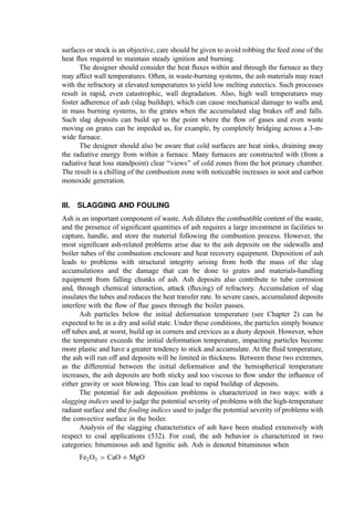 surfaces or stock is an objective, care should be given to avoid robbing the feed zone of the
heat ﬂux required to maintain steady ignition and burning.
The designer should consider the heat ﬂuxes within and through the furnace as they
may affect wall temperatures. Often, in waste-burning systems, the ash materials may react
with the refractory at elevated temperatures to yield low melting eutectics. Such processes
result in rapid, even catastrophic, wall degradation. Also, high wall temperatures may
foster adherence of ash (slag buildup), which can cause mechanical damage to walls and,
in mass burning systems, to the grates when the accumulated slag brakes off and falls.
Such slag deposits can build up to the point where the ﬂow of gases and even waste
moving on grates can be impeded as, for example, by completely bridging across a 3-m-
wide furnace.
The designer should also be aware that cold surfaces are heat sinks, draining away
the radiative energy from within a furnace. Many furnaces are constructed with (from a
radiative heat loss standpoint) clear ‘‘views’’ of cold zones from the hot primary chamber.
The result is a chilling of the combustion zone with noticeable increases in soot and carbon
monoxide generation.
III. SLAGGING AND FOULING
Ash is an important component of waste. Ash dilutes the combustible content of the waste,
and the presence of signiﬁcant quantities of ash requires a large investment in facilities to
capture, handle, and store the material following the combustion process. However, the
most signiﬁcant ash-related problems arise due to the ash deposits on the sidewalls and
boiler tubes of the combustion enclosure and heat recovery equipment. Deposition of ash
leads to problems with structural integrity arising from both the mass of the slag
accumulations and the damage that can be done to grates and materials-handling
equipment from falling chunks of ash. Ash deposits also contribute to tube corrosion
and, through chemical interaction, attack (ﬂuxing) of refractory. Accumulation of slag
insulates the tubes and reduces the heat transfer rate. In severe cases, accumulated deposits
interfere with the ﬂow of ﬂue gases through the boiler passes.
Ash particles below the initial deformation temperature (see Chapter 2) can be
expected to be in a dry and solid state. Under these conditions, the particles simply bounce
off tubes and, at worst, build up in corners and crevices as a dusty deposit. However, when
the temperature exceeds the initial deformation temperature, impacting particles become
more plastic and have a greater tendency to stick and accumulate. At the ﬂuid temperature,
the ash will run off and deposits will be limited in thickness. Between these two extremes,
as the differential between the initial deformation and the hemispherical temperature
increases, the ash deposits are both sticky and too viscous to ﬂow under the inﬂuence of
either gravity or soot blowing. This can lead to rapid buildup of deposits.
The potential for ash deposition problems is characterized in two ways: with a
slagging indices used to judge the potential severity of problems with the high-temperature
radiant surface and the fouling indices used to judge the potential severity of problems with
the convective surface in the boiler.
Analysis of the slagging characteristics of ash have been studied extensively with
respect to coal applications (532). For coal, the ash behavior is characterized in two
categories: bituminous ash and lignitic ash. Ash is denoted bituminous when
Fe2O3  CaO þ MgO
 