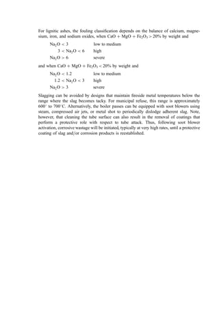 For lignitic ashes, the fouling classiﬁcation depends on the balance of calcium, magne-
sium, iron, and sodium oxides, when CaO þ MgO þ Fe2O3  20% by weight and
Na2O  3 low to medium
3  Na2O  6 high
Na2O  6 severe
and when CaO þ MgO þ Fe2O3  20% by weight and
Na2O  1:2 low to medium
1:2  Na2O  3 high
Na2O  3 severe
Slagging can be avoided by designs that maintain ﬁreside metal temperatures below the
range where the slag becomes tacky. For municipal refuse, this range is approximately
600
to 700
C. Alternatively, the boiler passes can be equipped with soot blowers using
steam, compressed air jets, or metal shot to periodically dislodge adherent slag. Note,
however, that cleaning the tube surface can also result in the removal of coatings that
perform a protective role with respect to tube attack. Thus, following soot blower
activation, corrosive wastage will be initiated, typically at very high rates, until a protective
coating of slag and=or corrosion products is reestablished.
 