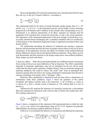 Ricou and Spaulding (85) measured entrainment rates and determined that the mass
ﬂow rate (mx) in the jet is linearly related to x according to
mx
m0
¼ 0:32
ra
r0
 1=2
x
d0
 
ð5Þ
This relationship holds for all values of nozzle Reynolds number greater than 2:5  104
and for x=d0  6. At x=d0  6, the entrainment rate per unit jet length is lower, increasing
progressively with distance until it stabilizes at the constant value corresponding to Eq. (5).
Entrainment is an inherent characteristic of jet ﬂows. Equation (5) indicates that the
magnitude of the entrained ﬂow exceeds the nozzle ﬂow in only a few nozzle diameters.
The importance of the entrainment phenomena is felt most strongly in ducted ﬂows (e.g.,
an axially mounted burner discharging into a cylindrical chamber) when an insufﬁciency
of ﬂuid relative to the entrainment requirement leads to signiﬁcant recirculation ﬂows (see
Section III.B.1).
The relationships describing the behavior of isothermal jets entering a quiescent
ﬂuid are well documented and form the basis for design criteria relative to the use of jets in
incinerators. In this application, however, the effects of crossﬂow of the ambient ﬂuid and
density differences between the jet and ambient ﬂuids are important. These effects are less
well documented, and their inclusion in the design criteria poses some difﬁcult problems.
These matters are dealt with below.
b. Buoyancy Effects. When the jet and ambient ﬂuids are of different density, the buoyant
forces acting on the jet can cause deﬂections of the jet trajectory. This effect is potentially
important in incinerator applications since the air introduced by the jets will be much
colder than the furnace gases and hence of higher density. From an incinerator design and
operating standpoint, this could be critical: Jets could ‘‘sink’’ from an anticipated ﬂow
trajectory passing above the bed to one causing entrainment of particulate from the bed or
causing overheating of the grates with a ‘‘blowpipe’’ effect.
Relatively little experimental or theoretical work has been done to characterize jet
performance under these conditions. Figure 5 shows the geometry of the system
considered and deﬁnes symbols used in the discussion. A jet of density r0 issues at
a velocity of u0 from a circular nozzle of diameter d0. The ambient ﬂuid is at rest of
density ra.
Abramovich (83) analyzed the trajectory of a heated jet issuing into a cold ambient
ﬂuid and compared his theoretical result with the data of Syrkin and Lyakhovskiy (86).
The resulting expression is
y
d0
 
¼ 0:052
gd0
u2
0
 
ðra  r0Þ
r0
x
d0
 3
ð6Þ
Figure 6 shows a comparison of this expression with experimental data in which the ratio
ðra  r0Þ=r0 was varied in the approximate range of 0.2 to 0.8. Equation (6) generally
underestimates the buoyancy-induced deﬂection of the jet.
Field et al. (13) considered the behavior of a buoyant jet and obtained the expression
y
d0
¼
x
d0
 
tan a0 þ
0:047
cos a0
gd0

u
u2
0
 
ra  r0
r0
 
ra
r0
 1=2
x
d0
 3
ð7aÞ
 