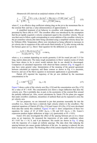 Abramovich (83) derived an analytical relation of the form
x
d0
¼
ﬃﬃﬃﬃﬃﬃﬃﬃﬃ
39
MCx
s
ln
10 þ y=d0 þ ½ðy=d0Þ2
þ 20ðy=d0Þ þ ð7=MCxÞ tan2
a01=2
10 þ
ﬃﬃﬃﬃﬃﬃﬃﬃﬃﬃﬃﬃﬃﬃﬃﬃﬃ
ð7=MCxÞ
p
tan a0
 #
ð15Þ
where Cx is an effective drag coefﬁcient relating drag on the jet to the momentum ﬂux in
the external ﬂow and has a value (dimensionless) of approximately 3.
A simpliﬁed treatment of jet behavior in crossﬂow with temperature effects was
presented by Davis (80) in 1937. The crossﬂow effect was introduced by the assumption
that the jet rapidly acquired a velocity component equal to the crossﬂow velocity. The jet
was then seen to follow a path corresponding to vector addition of the crossﬂow velocity to
the jet centerline velocity [the latter being calculated using a simpliﬁed velocity decay law
by Tollmien (90)]. Temperature effects were introduced as being reﬂected in increases in
jet velocity due to expansion of the cold nozzle ﬂuid (initially at T0) after mixing with the
hot furnace gases (at Ta). Davis’ ﬁnal equation for the deﬂection (y) is given by
y ¼
u1xðx þ 4d0 cos a0Þ
2a1d0 
u
u0 cos2 a0
T0
Ta
 1=3
þx tan a0 ð16Þ
where a1 is a constant depending on nozzle geometry (1.68 for round jets and 3.15 for
long, narrow plane jets). The many rough assumptions in Davis’ analysis (some of which
have been shown to be in error) would indicate that its use should be discouraged.
Comparison of calculated trajectories with observed ﬂame contours (Fig. 4) suggests it
may have some general value. Interpretation of the meaning of the general agreement
between calculated jet trajectory and ﬂame contour as shown in Fig. 4 is uncertain,
however, and use of the Davis equation in incinerator applications is questionable.
Patrick (87) reported the trajectory of the jet axis (deﬁned by the maximum
concentration) to be
y
d0
¼ 1:0M1:25 x
d0
 2:94
ða0 ¼ 0Þ ð17Þ
Figure 9 shows a plot of the velocity axis [Eq. (12)] and the concentration axis [Eq. (17)]
for a value of M ¼ 0:05. The concentration axis shows a larger deﬂection than does the
velocity axis. This is probably due, in part, to the asymmetry of the external ﬂow around
the partially deﬂected jet. Also, recent calculations by Tatom (79) for plane jets suggest
that under crossﬂow conditions, streamlines of ambient ﬂuid can be expected to cross the
jet velocity axis.
For our purposes, we are interested in jets that penetrate reasonably far into the
crossﬂow (i.e., those that have a relatively high velocity relative to the crossﬂow). The
empirical equations of Patrick (87) [Eq. (11)] and Ivanov (81) [Eq. (13)] were developed
from data that satisfy this condition. Figures 10 and 11 show comparisons of these two
equations for values of M of 0.001 (
u
u0=u1 ¼ 30) and 0.01 (
u
u0=u1 ¼ 10). Ivanov’s
expression predicts higher deﬂections at large x=d0 (particularly at M ¼ 0:01).
Ivanov (81) also investigated the effect of the spacing between jets (s) in a linear
array on jet trajectory. He measured the trajectories of jets under conditions where
M ¼ 0:01 for s ¼ 16, 8, and 4 jet diameters. His results are shown in Fig. 12 along
with the trajectory of a single jet (inﬁnite spacing). The data show that reducing the
spacing between jets causes greater deﬂection of the jets. As spacing is reduced, the jets
tend to merge into a curtain. The blocking effect of the curtain impedes the ﬂow of external
 