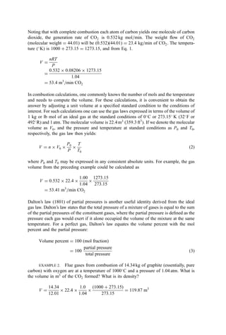Noting that with complete combustion each atom of carbon yields one molecule of carbon
dioxide, the generation rate of CO2 is 0.532 kg mol=min. The weight ﬂow of CO2
(molecular weight ¼ 44.01) will be (0.532)(44.01) ¼ 23.4 kg=min of CO2. The tempera-
ture (
K) is 1000 þ 273:15 ¼ 1273:15, and from Eq. 1.
V ¼
nRT
P
¼
0:532  0:08206  1273:15
1:04
¼ 53:4 m3
=min CO2
In combustion calculations, one commonly knows the number of mols and the temperature
and needs to compute the volume. For these calculations, it is convenient to obtain the
answer by adjusting a unit volume at a speciﬁed standard condition to the conditions of
interest. For such calculations one can use the gas laws expressed in terms of the volume of
1 kg or lb mol of an ideal gas at the standard conditions of 0
C or 273:15
K (32
F or
492
R) and 1 atm. The molecular volume is 22:4 m3
(359:3 ft3
). If we denote the molecular
volume as V0, and the pressure and temperature at standard conditions as P0 and T0,
respectively, the gas law then yields:
V ¼ n  V0 
P0
P

T
T0
ð2Þ
where P0 and T0 may be expressed in any consistent absolute units. For example, the gas
volume from the preceding example could be calculated as
V ¼ 0:532  22:4 
1:00
1:04

1273:15
273:15
¼ 53:41 m3
=min CO2
Dalton’s law (1801) of partial pressures is another useful identity derived from the ideal
gas law. Dalton’s law states that the total pressure of a mixture of gases is equal to the sum
of the partial pressures of the constituent gases, where the partial pressure is deﬁned as the
pressure each gas would exert if it alone occupied the volume of the mixture at the same
temperature. For a perfect gas, Dalton’s law equates the volume percent with the mol
percent and the partial pressure:
Volume percent ¼ 100 ðmol fractionÞ
¼ 100
partial pressure
total pressure
ð3Þ
EXAMPLE 2. Flue gases from combustion of 14.34 kg of graphite (essentially, pure
carbon) with oxygen are at a temperature of 1000
C and a pressure of 1.04 atm. What is
the volume in m3
of the CO2 formed? What is its density?
V ¼
14:34
12:01
 22:4 
1:0
1:04

ð1000 þ 273:15Þ
273:15
¼ 119:87 m3
 