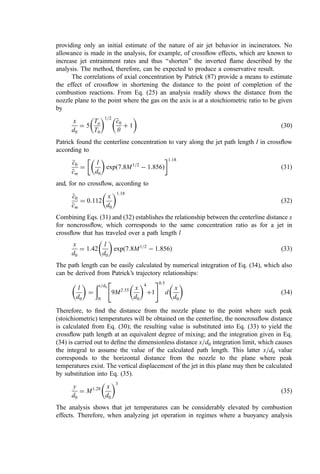 providing only an initial estimate of the nature of air jet behavior in incinerators. No
allowance is made in the analysis, for example, of crossﬂow effects, which are known to
increase jet entrainment rates and thus ‘‘shorten’’ the inverted ﬂame described by the
analysis. The method, therefore, can be expected to produce a conservative result.
The correlations of axial concentration by Patrick (87) provide a means to estimate
the effect of crossﬂow in shortening the distance to the point of completion of the
combustion reactions. From Eq. (25) an analysis readily shows the distance from the
nozzle plane to the point where the gas on the axis is at a stoichiometric ratio to be given
by
x
d0
¼ 5
Ta
T0
 1=2

c
c0
y
þ 1
 
ð30Þ
Patrick found the centerline concentration to vary along the jet path length l in crossﬂow
according to

c
c0

c
cm
¼
l
d0
 
expð7:8M1=2
 1:856Þ
 1:18
ð31Þ
and, for no crossﬂow, according to

c
c0

c
cm
¼ 0:112
x
d0
 1:18
ð32Þ
Combining Eqs. (31) and (32) establishes the relationship between the centerline distance x
for noncrossﬂow, which corresponds to the same concentration ratio as for a jet in
crossﬂow that has traveled over a path length l
x
d0
¼ 1:42
l
d0
 
expð7:8M1=2
 1:856Þ ð33Þ
The path length can be easily calculated by numerical integration of Eq. (34), which also
can be derived from Patrick’s trajectory relationships:
l
d0
 
¼
ðx=d0
0
9M2:55 x
d0
 4
þ1
 #0:5
d
x
d0
 
ð34Þ
Therefore, to ﬁnd the distance from the nozzle plane to the point where such peak
(stoichiometric) temperatures will be obtained on the centerline, the noncrossﬂow distance
is calculated from Eq. (30); the resulting value is substituted into Eq. (33) to yield the
crossﬂow path length at an equivalent degree of mixing; and the integration given in Eq.
(34) is carried out to deﬁne the dimensionless distance x=d0 integration limit, which causes
the integral to assume the value of the calculated path length. This latter x=d0 value
corresponds to the horizontal distance from the nozzle to the plane where peak
temperatures exist. The vertical displacement of the jet in this plane may then be calculated
by substitution into Eq. (35).
y
d0
¼ M1:28 x
d0
 3
ð35Þ
The analysis shows that jet temperatures can be considerably elevated by combustion
effects. Therefore, when analyzing jet operation in regimes where a buoyancy analysis
 