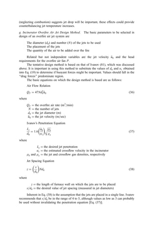 (neglecting combustion) suggests jet drop will be important, these effects could provide
counterbalancing jet temperature increases.
g. Incinerator Overﬁre Air Jet Design Method. The basic parameters to be selected in
design of an overﬁre air jet system are
The diameter (d0) and number (N) of the jets to be used
The placement of the jets
The quantity of the air to be added over the ﬁre
Related but not independent variables are the jet velocity 
u
u0 and the head
requirements for the overﬁre air fan P.
The tentative design method is based on that of Ivanov (81), which was discussed
above. It is important in using this method to substitute the values of d0 and u1 obtained
into Eq. (19) to determine if buoyant forces might be important. Values should fall in the
‘‘drag forces’’ predominate region.
The basic equations on which the design method is based are as follows:
Air Flow Relation
QT ¼ 47Nd2
0 
u
u0 ð36Þ
where
QT ¼ the overﬁre air rate (m3
=min)
N ¼ the number of jets
d0 ¼ the jet diameter (m)

u
u0 ¼ the jet velocity (m=sec)
Ivanov’s Penetration Equation
Lj
d0
¼ 1:6

u
u0
u1
  ﬃﬃﬃﬃﬃ
r0
ra
r
ð37Þ
where
Lj ¼ the desired jet penetration
u1 ¼ the estimated crossﬂow velocity in the incinerator
r0 and ra ¼ the jet and crossﬂow gas densities, respectively
Jet Spacing Equation
z ¼
s
d0
 
Nd0 ð38Þ
where
z ¼ the length of furnace wall on which the jets are to be placed
s=d0 ¼ the desired value of jet spacing (measured in jet diameters)
Inherent in Eq. (38) is the assumption that the jets are placed in a single line. Ivanov
recommends that s=d0 be in the range of 4 to 5, although values as low as 3 can probably
be used without invalidating the penetration equation [Eq. (37)].
 