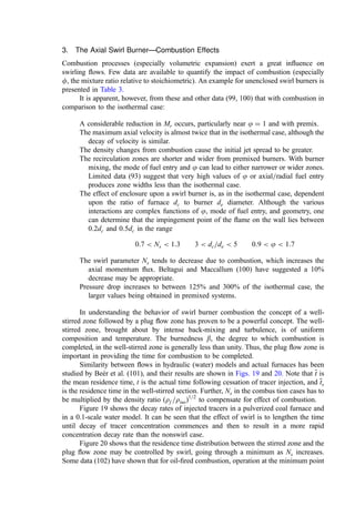 3. The Axial Swirl Burner—Combustion Effects
Combustion processes (especially volumetric expansion) exert a great inﬂuence on
swirling ﬂows. Few data are available to quantify the impact of combustion (especially
f, the mixture ratio relative to stoichiometric). An example for unenclosed swirl burners is
presented in Table 3.
It is apparent, however, from these and other data (99, 100) that with combustion in
comparison to the isothermal case:
A considerable reduction in Mr occurs, particularly near j ¼ 1 and with premix.
The maximum axial velocity is almost twice that in the isothermal case, although the
decay of velocity is similar.
The density changes from combustion cause the initial jet spread to be greater.
The recirculation zones are shorter and wider from premixed burners. With burner
mixing, the mode of fuel entry and j can lead to either narrower or wider zones.
Limited data (93) suggest that very high values of j or axial=radial fuel entry
produces zone widths less than the isothermal case.
The effect of enclosure upon a swirl burner is, as in the isothermal case, dependent
upon the ratio of furnace dc to burner de diameter. Although the various
interactions are complex functions of j, mode of fuel entry, and geometry, one
can determine that the impingement point of the ﬂame on the wall lies between
0:2dc and 0:5dc in the range
0:7  Ns  1:3 3  dc=de  5 0:9  j  1:7
The swirl parameter Ns tends to decrease due to combustion, which increases the
axial momentum ﬂux. Beltagui and Maccallum (100) have suggested a 10%
decrease may be appropriate.
Pressure drop increases to between 125% and 300% of the isothermal case, the
larger values being obtained in premixed systems.
In understanding the behavior of swirl burner combustion the concept of a well-
stirred zone followed by a plug ﬂow zone has proven to be a powerful concept. The well-
stirred zone, brought about by intense back-mixing and turbulence, is of uniform
composition and temperature. The burnedness b, the degree to which combustion is
completed, in the well-stirred zone is generally less than unity. Thus, the plug ﬂow zone is
important in providing the time for combustion to be completed.
Similarity between ﬂows in hydraulic (water) models and actual furnaces has been
studied by Beér et al. (101), and their results are shown in Figs. 19 and 20. Note that 
t
t is
the mean residence time, t is the actual time following cessation of tracer injection, and 
t
ts
is the residence time in the well-stirred section. Further, Ns in the combus tion cases has to
be multiplied by the density ratio ðrf =risoÞ1=2
to compensate for effect of combustion.
Figure 19 shows the decay rates of injected tracers in a pulverized coal furnace and
in a 0.1-scale water model. It can be seen that the effect of swirl is to lengthen the time
until decay of tracer concentration commences and then to result in a more rapid
concentration decay rate than the nonswirl case.
Figure 20 shows that the residence time distribution between the stirred zone and the
plug ﬂow zone may be controlled by swirl, going through a minimum as Ns increases.
Some data (102) have shown that for oil-ﬁred combustion, operation at the minimum point
 