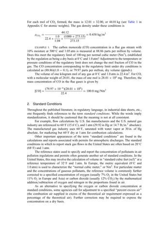 For each mol of CO2 formed, the mass is 12.01 þ 32.00, or 44.01 kg (see Table 1 in
Appendix C for atomic weights). The gas density under these conditions is
rCO2
¼
44:12
22:4 
1:0
1:04

ð1000 þ 273:15Þ
273:15
¼ 0:438 kg=m3
EXAMPLE 3. The carbon monoxide (CO) concentration in a ﬂue gas stream with
10% moisture at 500
C and 1.05 atm is measured at 88.86 parts per million by volume.
Does this meet the regulatory limit of 100 mg per normal cubic meter (Nm3
), established
by the regulation as being a dry basis at 0
C and 1.0 atm? Adjustment to the temperature or
pressure conditions of the regulatory limit does not change the mol fraction of CO in the
gas. The CO concentration corresponding to the regulatory limit under dry conditions is
calculated as (88.86)(1.0  0.1), or 79.97 parts per million, dry volume (ppmdv).
The volume of one kilogram mol of any gas at 0
C and 1.0 atm is 22.4 m3
. For CO,
with a molecular weight of 28.01, the mass of one mol is 28:01  106
mg. Therefore, the
mass concentration of CO in the ﬂue gases is given by
½CO ¼
ð79:97  106
Þð28:01  106
Þ
22:4
¼ 100:0 mg=Nm3
2. Standard Conditions
Throughout the published literature, in regulatory language, in industrial data sheets, etc.,
one frequently ﬁnds references to the term standard conditions. While the words imply
standardization, it should be cautioned that the meaning is not at all consistent.
For example, ﬂow calculations by U.S. fan manufacturers and the U.S. natural gas
industry are referenced to 60
F ð15:6
C), and 1 atm (29.92 in Hg or 14:7 lb=in:2
absolute).
The manufactured gas industry uses 60
F, saturated with water vapor at 30 in. of Hg
absolute, for marketing but 60
F dry at 1 atm for combustion calculations.
Other important appearances of the term ‘‘standard conditions’’ are found in the
calculations and reports associated with permits for atmospheric discharges. The standard
conditions in which to report stack gas ﬂows in the United States are often based on 20
C
(68
F) and 1 atm.
The reference states used to specify and report the concentration of pollutants in air
pollution regulations and permits often generate another set of standard conditions. In the
United States, this may involve the calculation of volume in ‘‘standard cubic feet (scf)’’ at a
reference temperature of 32
F and 1 atm. In Europe, the metric equivalent (0
C and
1.0 atm) is used to characterize the ‘‘normal cubic meter,’’ or Nm3
. For particulate matter
and the concentrations of gaseous pollutants, the reference volume is commonly further
corrected to a speciﬁed concentration of oxygen (usually 7% O2 in the United States but
11% O2 in Europe and Asia) or carbon dioxide (usually 12% CO2) by the mathematical
addition=subtraction of oxygen and nitrogen in the proportions found in air.
As an alternative to specifying the oxygen or carbon dioxide concentration at
standard conditions, some agencies call for adjustment to a speciﬁed ‘‘percent excess air’’
(the combustion air supplied in excess of the theoretical air requirement expressed as a
percentage of the theoretical air). Further correction may be required to express the
concentration on a dry basis.
 