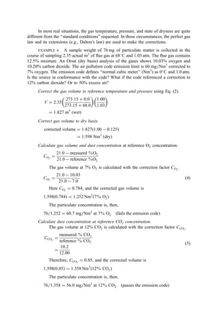 In most real situations, the gas temperature, pressure, and state of dryness are quite
different from the ‘‘standard conditions’’ requested. In these circumstances, the perfect gas
law and its extensions (e.g., Dalton’s law) are used to make the corrections.
EXAMPLE 4. A sample weight of 76 mg of particulate matter is collected in the
course of sampling 2.35 actual m3
of ﬂue gas at 68
C and 1.03 atm. The ﬂue gas contains
12.5% moisture. An Orsat (dry basis) analysis of the gases shows 10.03% oxygen and
10.20% carbon dioxide. The air pollution code emission limit is 60 mg=Nm3
corrected to
7% oxygen. The emission code deﬁnes ‘‘normal cubic meter’’ (Nm3
) as 0
C and 1.0 atm.
Is the source in conformance with the code? What if the code referenced a correction to
12% carbon dioxide? Or to 50% excess air?
Correct the gas volume to reference temperature and pressure using Eq. (2).
V ¼ 2:35
273:15 þ 0:0
273:15 þ 68:0
 
1:00
1:03
 
¼ 1:827 m3
ðwetÞ
Correct gas volume to dry basis.
corrected volume ¼ 1:827ð1:00  0:125Þ
¼ 1:598 Nm3
ðdryÞ
Calculate gas volume and dust concentration at reference O2 concentration.
CO2
¼
21:0  measured %O2
21:0  reference %O2
The gas volume at 7% O2 is calculated with the correction factor CO2
.
CO2
¼
21:0  10:03
21:0  7:0
ð4Þ
Here CO2
¼ 0:784, and the corrected gas volume is
1:598ð0:784Þ ¼ 1:252 Nm3
ð7% O2Þ
The particulate concentration is, then,
76=1:252 ¼ 60:7 mg=Nm3
at 7% O2 ðfails the emission codeÞ
Calculate dust concentration at reference CO2 concentration.
The gas volume at 12% CO2 is calculated with the correction factor CCO2
.
CCO2
¼
measured % CO2
reference % CO2
¼
10:2
12:00
ð5Þ
Therefore, CCO2
¼ 0:85, and the corrected volume is
1:598ð0:85Þ ¼ 1:358 Nm3
ð12% CO2Þ
The particulate concentration is, then,
76=1:358 ¼ 56:0 mg=Nm3
at 12% CO2 ðpasses the emission codeÞ
 