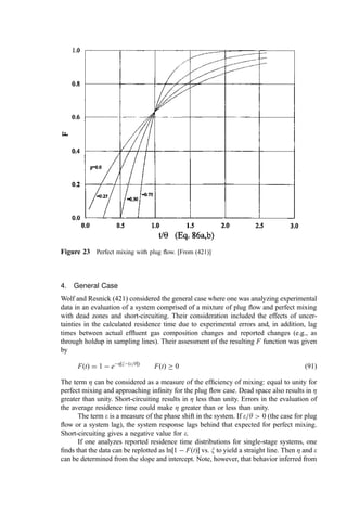 residence time exceeding t. The derivative of FðtÞ with t is the probability that the
residence time falls between t and t þ dt. That is,
f ðtÞ ¼
dFðtÞ
dt
¼ 
dF*ðtÞ
dt
ð83Þ
and the fraction of material that has been in the system for a time between t1 and t2 is given
by
Y1;2 ¼
ðt2
t1
f ðtÞdt ð84Þ
The expected or ‘‘average’’ residence time Ef ðtÞ equals (420)
Ef ðtÞ ¼
ð1
0
t  f ðtÞdt ¼
ð1
0
F*ðtÞdt ð85Þ
B. Common Distribution Functions
The residence time distributions in real systems are complex. In the analysis of these
distributions, however, it is often found that the real case can be evaluated as though it
were comprised of a system of several common, simpliﬁed ﬂow scenarios modiﬁed by
possible ‘‘failure modes.’’ For convenience in these evaluations, we make use of a
reference residence time. For isothermal operation and with a system volume of V and
a volumetric ﬂow rate (at the system temperature) of v, the reference residence time (y) is
given by
y ¼ V=v ð86aÞ
For a time of interest t, a dimensionless measure of time may be formed as
x ¼ t=y ð86bÞ
1. Plug Flow
The simplest distribution is that of plug ﬂow. When the system operates in plug ﬂow, there
is no back-mixing of gas.
For this case, FðtÞ ¼ 0 for x 
 1 and FðtÞ ¼ 1 for x  1.
2. Perfect (‘‘Well-Stirred’’) Mixing
For perfect mixing, the concentration throughout the vessel is constant and the residence
time distribution is given by
FðtÞ ¼ 1  ex
ð87aÞ
and
f ðtÞ ¼
1
y
ex
ð87bÞ
C. Failure Modes
If one analyzes real systems, two conceptual ‘‘failure modes’’ are useful: dead space and
short-circuiting (421).
 