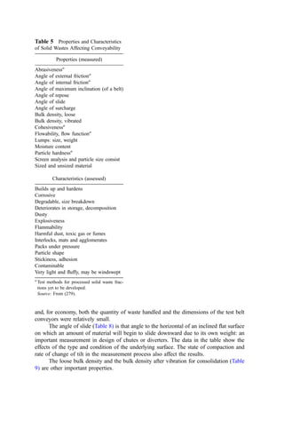 The ring grinder mills rotate at about one-half the speed of the vertical shaft
hammermills (say, 300 vs. 600 rpm) but are otherwise similar. The rotor of these devices is
commonly driven from the bottom via a bull gear and pinion.
3. Flail Mills
A ﬂail mill is, in general, a horizontal shaft hammermill with lightweight hammers. The
primary function of the mill is for coarse bag breaking and limited size reduction. As such,
ﬂail mills have considerably lower horsepower, windage, and space requirements and can
process large quantities of material at low cost. Their operation does not produce a highly
controllable size consist. Also, their low power makes them more vulnerable to interrup-
tions unless care is given to presorting.
4. Rotary Shears
Rotary shears are low-speed devices (say, 20 to 40 rpm) characterized by two parallel
counterrotating shafts (turning toward one another). Disks incorporating one to six cutter
teeth (two or three teeth per disk are common) are mounted on the shafts using keys. The
shafts rotate at different speeds, often about 2 : 1. Size reduction involves a shearing or
tearing action rather than the impact or crushing reduction common in the hammermill.
The differences in rotational speed and reduction method lead to a much lower power
consumption for waste processing (generally 10% to 20% of the power consumed by a
hammermill performing the same reduction). One or more pairs of shredding shafts are
mounted at the bottom of a simple, rectangular feed hopper. They discharge to a pan or
apron conveyor mounted below.
Shear shredders are particularly well suited to the processing of pallets, drums,
automobile tires, furniture, demolition waste, and other relatively large items where coarse
size reduction is sought (289). Because of their low speed (few sparks and little heating of
the material being processed), open construction, and negligible windage, they are not
prone to explosions. Also, in comparison to the hammermills, they are a low-noise and
low-dust potential device. They are less applicable to processing paper or ductile sheet
materials, especially where small or controlled particle sizes are sought.
5. Noise Levels During Waste Processing
Many of the devices used in waste processing are inherently noisy. This presents problems
to neighboring land users and, in the plant, may present hazards to employees. Measured
noise levels associated with waste processing are shown in Table 4.
D. Conveying of Solid Wastes
For many bulk solids, the physical and descriptive properties affecting conveying and other
materials handling operations fall within a rather narrow band. Those properties fall
outside the ‘‘normal’’ range for mixed solid waste, for processed refuse-derived fuel
(RDF), and for many waste components. Beyond their unusual ‘‘average’’ characteristics,
refuse and refuse component properties often vary widely. Generalizations concerning
materials handling, therefore, must be made with care. Further, such generalizations should
be used in design with a strong measure of conservative interpretation.
The design of conveyors relies on engineering data on material properties and
material handling interactions. The tables that follow present such information for samples
of (1) ‘‘raw,’’ municipal solid waste (MSW), (2) shredded, air-classiﬁed RDF, (3) a
 