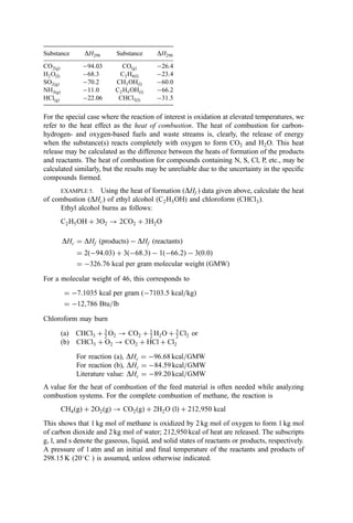 Substance DH298 Substance DH298
CO2ðgÞ 94:03 COðgÞ 26:4
H2OðIÞ 68:3 C2H6ðlÞ 23:4
SO2ðgÞ 70:2 CH3OHðlÞ 60:0
NH3ðgÞ 11:0 C2H5OHðlÞ 66:2
HClðgÞ 22:06 CHCl3ðlÞ 31:5
For the special case where the reaction of interest is oxidation at elevated temperatures, we
refer to the heat effect as the heat of combustion. The heat of combustion for carbon-
hydrogen- and oxygen-based fuels and waste streams is, clearly, the release of energy
when the substance(s) reacts completely with oxygen to form CO2 and H2O. This heat
release may be calculated as the difference between the heats of formation of the products
and reactants. The heat of combustion for compounds containing N, S, Cl, P, etc., may be
calculated similarly, but the results may be unreliable due to the uncertainty in the speciﬁc
compounds formed.
EXAMPLE 5. Using the heat of formation (DHf ) data given above, calculate the heat
of combustion (DHc) of ethyl alcohol (C2H5OH) and chloroform (CHCl3).
Ethyl alcohol burns as follows:
C2H5OH þ 3O2 ! 2CO2 þ 3H2O
DHc ¼ DHf ðproductsÞ  DHf ðreactantsÞ
¼ 2ð94:03Þ þ 3ð68:3Þ  1ð66:2Þ  3ð0:0Þ
¼ 326:76 kcal per gram molecular weight ðGMWÞ
For a molecular weight of 46, this corresponds to
¼ 7:1035 kcal per gram ð7103:5 kcal=kgÞ
¼ 12;786 Btu=lb
Chloroform may burn
(a) CHCl3 þ 3
2 O2 ! CO2 þ 1
2 H2O þ 3
2 Cl2 or
(b) CHCl3 þ O2 ! CO2 þ HCl þ Cl2
For reaction (a), DHc ¼ 96:68 kcal=GMW
For reaction (b), DHc ¼ 84:59 kcal=GMW
Literature value: DHc ¼ 89:20 kcal=GMW
A value for the heat of combustion of the feed material is often needed while analyzing
combustion systems. For the complete combustion of methane, the reaction is
CH4ðgÞ þ 2O2ðgÞ ! CO2ðgÞ þ 2H2O ðlÞ þ 212;950 kcal
This shows that 1 kg mol of methane is oxidized by 2 kg mol of oxygen to form 1 kg mol
of carbon dioxide and 2 kg mol of water; 212,950 kcal of heat are released. The subscripts
g, l, and s denote the gaseous, liquid, and solid states of reactants or products, respectively.
A pressure of 1 atm and an initial and ﬁnal temperature of the reactants and products of
298.15 K (20
C ) is assumed, unless otherwise indicated.
 