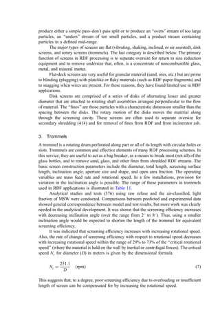 however, spillage also increases due to aerodynamic effects and the vibration and
shock as the load passes the idlers. In general, it is preferred to operate a belt at
higher velocity with a minimum load than the reverse.
In the test program (287), it was observed that belts transporting solid waste
fractions, unless at very low throughput, always generated spillage. Also, it
was noted that 35
idlers were superior to 20
idlers in obtaining increased
carrying capacity for the same velocity and spillage rate. Further, a deﬁnite
increase in spillage was observed as the incline of the belt increased. This was
especially the case for the lighter (e.g., ﬂuff RDF) fractions where rollback and
slippage precipitate increased spillage.
Trajectory—Knowledge of the trajectory of material discharging from a belt is
important in the design of discharge chutes, wear plates, and splitters. Studies
(288) of discharge trajectory compared ﬁeld measurements with a calculation
methodology available in the United States from the Conveying Equipment
Manufacturers Association (CEMA). Agreement was quite satisfactory for RDF
(‘‘ﬂuff’’), MSW, and both heavy and ferrous fractions over a belt speed range
from 0.56 to 2.24 m=sec.
Dust generation—Data generated in the course of studies of dust generation were
inconclusive. However, a pattern of increasing dust concentration as the conveyor
speed and inclination increased was generally followed. Although the data were
irregular, it appeared that dust control is necessary at transfer points for RDF, d-
RDF, and RDF-coal blends.
2. Vibrating Conveyors
Vibrating conveyors are in common use for residue handling in incinerator plants and ﬁnd
extensive use as in-feed or out-feed conveyors in RDF facilities.
In a vibrating conveyor, a eccentric drive device imparts an acceleration with both
vertical and horizontal components to the conveying pan. Particles on the pan are lifted
upward and pushed forward. Design and operating variables include the frequency and
amplitude (stroke) of the drive. For these conveyors, conveying speed increases as the
frequency and stroke increase.
Since these devices are constructed entirely of metal, they are not damaged by
impact of hot or abrasive materials discharging from a shredder or incinerator grate. Their
inherent operating characteristics lead them to level and distribute the material being
conveyed, which can be beneﬁcial in smoothing out the discharge rate to the next process
step. One should note, however, the consistent tendency among solid waste fractions to
compact due to the vibration of the pan, with MSW and RDF fractions showing the highest
degree of compaction.
3. Apron Conveyors
Apron conveyors are most often used in resource recovery plants as receiving conveyors
for unprocessed waste or at the discharge of size-reduction equipment where loading or
ballistic impact of material on the conveyor is of concern. The conveyor is made up of a
series of hinged steel pans on a chain and roller assembly. The pans ride on tracks
underneath or outboard of the pans.
The static angle of surcharge on belts is the same as the angle of repose (Table 8) for
steel surfaces. As with a belt conveyor, the maximum carrying capacity is linearly related
to the apron velocity on the ﬂat. Capacity declines with increasing conveyor inclination,
 