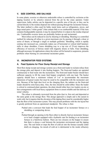 approximately 1 to 2 cm above the concrete to keep the front-end loader bucket
above the concrete surface.
The ﬂoor dump approach is low in initial capital cost in comparison to the pit and crane
design. Also, the ﬂoor dump facilitates visual checking of incoming refuse for excluded
wastes (e.g., hazardous materials and automobile batteries). However, ﬁre control is
difﬁcult in the ﬂoor dump situation (especially if the ﬁre starts at some distance from
the front face). The ﬂoor becomes slippery from the dumping and presents a safety hazard
to employees. Another hazard comes from the high levels of dust swirling about the
workers who, perforce, must work for long periods of time in the dumping areas.
B. Pit and Crane-Based Waste Storage and Reclaim Systems
In larger incinerator plants, refuse is most often received and stored in a pit below ground
level. A traveling crane with a bucket is used to pile the refuse for storage and to move it
away from the area just below the unloading area so that the pit can accommodate
additional refuse. The bridge travel covers the entire length of the storage pit, and the
trolley travel covers the width of the pit. The bridge crane design criteria must take into
consideration the reliability needs of the incinerator, which are comparable to cranes
designed for steel mill duty (class F): nearly the most stringent in the industry. Industrial or
modiﬁed industrial-duty cranes are unacceptable in incinerator service.
The crane and bucket are also used to feed the incinerator furnace. Generally, the pit
is sized to hold the quantity of refuse that can be burned in 2 to 3 days. In most modern
plants, the crane is controlled by one or two crane operators working from a pulpit
mounted on one of the end-walls or in the middle of the back wall of the pit. The duty
cycle of a refuse handling crane should conform to minimum requirements established by
experience, which show a charging time of 30% to 35%, a restocking time of 35% to 50%,
and an idle time of 15% to 35% (461). All bridge and trolley motors should be sized for at
least 115% of the design load, and the hoisting and grapple motors should have a rating of
at least 125% of the design load.
Three types of buckets are in common use for handling municipal refuse: the
clamshell bucket, the grapple bucket, and the ‘‘orange peel’’ bucket. The clamshell and
grapple buckets can be equipped with teeth to assist in digging into the refuse for a full
bucket. The orange peel bucket does not require teeth to grab the refuse, even for unusual
or large pieces. With the orange peel, it is difﬁcult to thoroughly clean the ﬂoor of the
receiving pit. The clamshell and the grapple are well suited to a clean-out of the pit,
providing the teeth are ﬁrst removed. A steel plate is sometimes used to cover the teeth
when cleaning the ﬂoor of the pit with a grapple bucket. Pit cleaning is important for
sanitation, good housekeeping, and elimination of odors from decomposing refuse. It is
prudent to design the pit and crane facility so that undesirable material inadvertently
dumped into the pit can be grasped by the bucket and carried to a point where the reject
material can be easily shunted to a truck or otherwise eliminated.
While open receiving areas are possible, they are infrequently used. The receiving
area should be enclosed to avoid windblown refuse from causing a nuisance, to control
dust and odors, and to prevent snow and ice from interfering with the movement of
vehicles. Enclosing the refuse receiving area also assists in refuse moisture control by
keeping the rain off. Moisture stability is helpful in obtaining uniform combustion
temperatures in the furnaces.
 