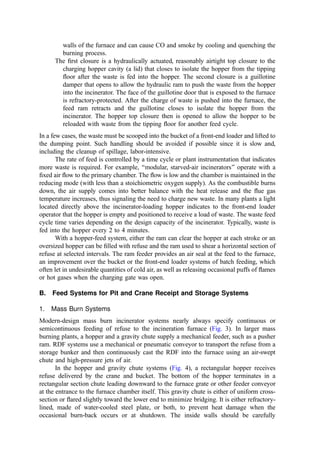 Fires in the pit are not uncommon. Generally, the ﬁres are started by dumping
material that is already smoldering or burning (a ‘‘hot load). Spontaneous combustion or
buildup of heat from composing of refuse components is another potential cause. It is
therefore necessary to equip the pit area with ﬁre hoses at several strategic and accessible
locations surrounding the pit. Hoses permit focused application of water to particular ‘‘hot
spots’’ rather than the more general quenching effects of sprinklers. If circumstances
support this approach, the ﬁre may often be extinguished without undue ﬂooding of the pit.
Sprinkler system installations are common in pit and crane systems and are
extremely important in facilities that store refuse on the tipping ﬂoor. The tipping bay
area should be provided with an automatic sprinkler system covering the ﬁrst six meters of
the tipping ﬂoor adjacent to the refuse pit (387), and an automatic sprinkler system should
be provided over the entire refuse pit area (including the charging hoppers and the crane
park area at both ends). A minimum water density of 10 l=min=m2
should be provided
(388). This provides a discharge rate of at least 62 l=min=m of pit opening. In plants where
the crane operator rides in a cab on the bridge, care should be given to the facility design to
assure easy and rapid escape from the cab, noting that the upper regions of the building
will rapidly ﬁll with dense, acrid smoke during a pit ﬁre.
C. Bin Storage and Reclaim Systems for RDF
Systems to store and retrieve RDF are critical to the operational success of all classes of
RDF combustion systems. Because of the unique physical properties of RDF, experience
has shown the importance of dynamic storage. That is, processed RDF, sitting quiescently
in a bin or other storage bunker, has a tendency to ‘‘knit’’ together into a coherent structure
that, often, will not behave in a predictable and desirable manner when outtake conveyors
or another withdrawal mechanism is started. For example, it may be found that, after a
period of time, a conveyor mounted under the RDF pile simply bores a hole into the mass
and the structure overhead fails to collapse into the void. Thus, after only a small quantity
is withdrawn, the RDF ﬂow rate drops to zero.
Dynamic storage involves both continuous operation of the withdrawal mechanism
and continuous recycle of the unfed RDF ﬂow. Therefore, when RDF is not being ﬁred,
there is 100% recycle. Then, as the ﬁring rate increases, the recycle stream diminishes but
does not stop. A second aspect of successful dynamic storage has sometimes involved the
installation of vertical screws in bins to continuously ‘‘ﬂuff’’ the RDF. Parallel paired
counterrotating withdrawal screws in the bin bottom provide a ‘‘live bottom’’ feature that
also has proven successful. Note, however, that continuous movement exacerbates the wear
problems fostered by the highly abrasive nature of waste and its accompanying sand and
grit. Also, rotating elements (such as the screws) become fouled by ribbon-type waste
materials.
The RDF storage bin is important because, in most instances, the RDF preparation
system is only operated on a one- or two-shift basis. As noted above, the RDF processing
capacity is often considerably greater than the needs of the combustion facility. Thus, a
facility is needed to hold a relatively large working volume of waste to bridge over the shift
outages and maintenance outages of the processing system.
Ideally, a surge storage bin is interposed between the long-term storage bin and the
combustor. The quantity of material in the surge bin usually corresponds to 5 to 10 minutes
of ﬁring at the design rate. This bin should respond quickly to changes in boiler demand.
 