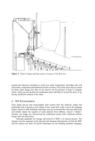 walls of the furnace and can cause CO and smoke by cooling and quenching the
burning process.
The ﬁrst closure is a hydraulically actuated, reasonably airtight top closure to the
charging hopper cavity (a lid) that closes to isolate the hopper from the tipping
ﬂoor after the waste is fed into the hopper. The second closure is a guillotine
damper that opens to allow the hydraulic ram to push the waste from the hopper
into the incinerator. The face of the guillotine door that is exposed to the furnace
is refractory-protected. After the charge of waste is pushed into the furnace, the
feed ram retracts and the guillotine closes to isolate the hopper from the
incinerator. The hopper top closure then is opened to allow the hopper to be
reloaded with waste from the tipping ﬂoor for another feed cycle.
In a few cases, the waste must be scooped into the bucket of a front-end loader and lifted to
the dumping point. Such handling should be avoided if possible since it is slow and,
including the cleanup of spillage, labor-intensive.
The rate of feed is controlled by a time cycle or plant instrumentation that indicates
more waste is required. For example, ‘‘modular, starved-air incinerators’’ operate with a
ﬁxed air ﬂow to the primary chamber. The ﬂow is low and the chamber is maintained in the
reducing mode (with less than a stoichiometric oxygen supply). As the combustible burns
down, the air supply comes into better balance with the heat release and the ﬂue gas
temperature increases, thus signaling the need to charge new waste. In many plants a light
located directly above the incinerator-loading hopper indicates to the front-end loader
operator that the hopper is empty and positioned to receive a load of waste. The waste feed
cycle time varies depending on the design capacity of the incinerator. Typically, waste is
fed into the hopper every 2 to 4 minutes.
With a hopper-feed system, either the ram can clear the hopper at each stroke or an
oversized hopper can be ﬁlled with refuse and the ram used to shear a horizontal section of
refuse at selected intervals. The ram feeder provides an air seal at the feed to the furnace,
an improvement over the bucket or the front-end loader systems of batch feeding, which
often let in undesirable quantities of cold air, as well as releasing occasional puffs of ﬂames
or hot gases when the charging gate was open.
B. Feed Systems for Pit and Crane Receipt and Storage Systems
1. Mass Burn Systems
Modern-design mass burn incinerator systems nearly always specify continuous or
semicontinuous feeding of refuse to the incineration furnace (Fig. 3). In larger mass
burning plants, a hopper and a gravity chute supply a mechanical feeder, such as a pusher
ram. RDF systems use a mechanical or pneumatic conveyor to transport the refuse from a
storage bunker and then continuously cast the RDF into the furnace using an air-swept
chute and high-pressure jets of air.
In the hopper and gravity chute systems (Fig. 4), a rectangular hopper receives
refuse delivered by the crane and bucket. The bottom of the hopper terminates in a
rectangular section chute leading downward to the furnace grate or other feeder conveyor
at the entrance to the furnace chamber itself. This gravity chute is either of uniform cross-
section or ﬂared slightly toward the lower end to minimize bridging. It is either refractory-
lined, made of water-cooled steel plate, or both, to prevent heat damage when the
occasional burn-back occurs or at shutdown. The inside walls should be carefully
 