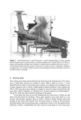1. Cylindrical Furnace Grates
Cylindrical batch furnaces were common in the United States in the 1950s and early
1960s. In these furnaces, the grates form annuluses inside the vertical cylindrical walls of
the furnace. A solid grate or ‘‘dead plate’’ covers the central area of the annulus. A hollow
rotating hub with extended rabble arms rotates slowly above the circular dead plate to
provide mechanical stoking or mixing. A center post provides the bearing support of the
hub and rabble arms. The rotating hub is covered with a hemispherical ‘‘cone’’ with one or
more consecutively smaller cones stacked on top of the ﬁrst one. Forced air (called ‘‘cone
air’’) for combustion is supplied through the hub to the hollow rabble arms and then
through openings in the arms to the space just above the dead plate. Additional cone air is
supplied to each of the cones, to cool the metal. The annular grate area is divided into pairs
of keystone-shaped segments; each pair is arranged to open downward for dumping the
ash residue into the ash hopper below. These segmental grates are either hand-operated or
hydraulically operated under manual control. It is frequently necessary to poke and slice
the ash residue using the access doors around the furnace, in order to clean the ﬁres and to
assist in the dumping of the ash residue.
When circular grates are used, the cylindrical furnace is fed intermittently or
batchwise through an opening in the top at the centerline of the furnace. A charging
door is used to close the opening between additions of refuse. In the usual method of
operation, refuse is placed in the hopper above the charging door or gate preparatory to the
next charging cycle. At a signal from the operator, the charging gate is opened, the refuse
drops into the bonﬁre of previously ignited refuse, and the charging gate closes
immediately after the hopper is emptied. Additional refuse is charged in repeated cycles
at the discretion of the operator until the accumulated ash residue in the furnace requires
dumping through the circular grates.
2. Rectangular Batch Furnace Grates
Mechanically operated grates in rectangular batch-operated incinerator furnaces include
reciprocating (pusher) grates, and rocking grates. The grates are usually installed in a
slightly inclined position from the horizontal, with the lower end of the incline at the ash
discharge point. With these grates, the furnace is fed intermittently through an opening in
the top and at the higher end of the grate, and the fresh refuse is deposited over the bonﬁre
of previously ignited refuse. These systems were contemporaries of the cylindrical
furnaces in the United States during the 1950s and 1960s.
As the burning continues, the grates are operated under manual control to move the
burning bed of refuse toward the discharge; the manual control is to prevent (ideally) the
discharge of residue that has not been completely burned. In some instances a dump grate
is installed at the ash discharge point to hold back ash residue that is still burning, with
manual operation of the dump grate after the accumulated ash has been completely burned.
At times it is necessary to manually stoke or slice the ﬁre in order to spread the burning
refuse over the grate or remove larger pieces of metal or clinkers that interfere with the
desired ﬂow of burning refuse across the grate.
E. Mechanical Grates: Continuous Operations
Mechanical constant-ﬂow grates have been and are being used in most of the newer
continuous-burning municipal-scale incinerators. This constant-ﬂow grate feeds the refuse
continuously from the refuse feed chute to the incinerator furnace, provides movement of
 