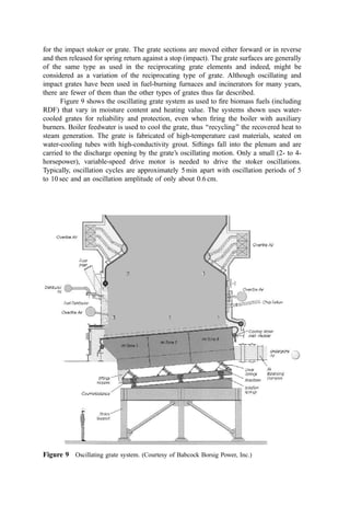 2. Rocking Grate
The rocking grate slopes downward from the feed toward the discharge end. Two, three,
four, or more grate sections are installed in series. There is little or no (e.g., 3 cm)
dropoff between sections. The rocking grate sections are comprised of a rectangular array
of grate segments each of which is approximately quarter-cylindrical. Each segment has
20% to 30% open area to pass siftings to a hopper or conveyor system mounted below the
grate and to admit undergrate air. Alternate rows of grate segments are rotated approxi-
mately 90
about the edge toward the discharge of the grates.
As the grate face rises up into the burning bed, the refuse mass is broken up and
thrust forward toward the discharge. These grate segments each rotate back to a rest
position and alternate segments rotate as before, causing a similar stoking action and
pushing of the refuse bed forward. This two-cycle action is similar to the previously
described pusher and reverse-acting grates, except that it seems to mix the material more
effectively. Further, it redistributes the refuse and ash on the grate to cover local areas
Figure 7 Detroit Reciprograte1
refuse ﬁred stoker. 1, refuse charging hopper; 2, refuse charging
throat (refractory-lined or water-cooled); 3, hydraulic charging ram; 4, grates (high Cr–Ni alloy); 5,
tapered roller bearings (shielded from siftings); 6, hydraulic power cylinders and control valves; 7,
vertical dropoff (lined with alloy tuyères to admit air); 8, overﬁne air jets; 9, undergrate combustion
air supply ducts; 10, automatic siftings removal system (discharges to bottom ash system). (Courtesy
of Detroit Stocker Company.)
 