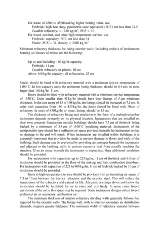 In order to provide a feed with relatively homogeneous composition and size, almost
all solid wastes ﬁred in BFB or CFB units are preprocessed or, at least, made somewhat
more homogeneous through waste separation at the point of generation (e.g., in Japan).
Both BFB and CFB furnaces can accept other fuels such as wood chips, coal, or chipped
tires. By acquiring these relatively clean, alternate energy sources when the prices are
favorable, energy revenues can sometimes be increased signiﬁcantly with little increase in
maintenance and operating cost. BFB applications are discussed in Section XIII of this
chapter.
Over 32 plants in Japan (383) make use of a ﬂuidized bed process that, in a sense, is
halfway between grate systems and CFB: the ‘‘revolving ﬂuidized bed’’ (RFB). The
characteristics of the process favor smaller units (say, 60 to 130 tonne per day). In the RFB,
the waste is burned without ﬁne preshredding. Only rough tearing in a twin-screw feed
mechanism is applied. Note, however, that items of furniture, whole bicycles, or
mattresses, etc., cannot be fed without processing. The units have been operated with
high-plastic (high heat content) waste, ordinary refuse, and 79%-moisture-content sewage
sludge or night soil (with auxiliary ﬁring). Co-incineration of sludge and refuse is
practiced in several facilities (383).
The RFB is fed through the freeboard. The feed falls into a vigorously moving bed
with a constriction (the ‘‘deﬂector’’), which reduces the cross-sectional area of the furnace
to about 40% of the distribution plate plan area. This leads to both vertical and lateral
rotation of bed sand and of burning refuse in the volume between the distribution plate and
the plane of the constriction. The lateral motion is aided by a peaked conical shape to the
distribution plate that directs noncombustible to water-cooled screw conveyor discharge
points on the periphery. Bed temperatures are maintained between 700
and 800
C.
Data on NOx from RFB systems show less than one-half of the concentrations found
in grate systems (383). This probably reﬂects both lower mean and peak temperatures and
some in-bed reduction.
In comparison to grate-burning process, FB systems offer intense mixing, long
residence time (typically, 4 to 5 sec), excellent residue burnout (typically, less than 1%
unburned carbon), lower combustion temperatures (less thermal NOx, higher boiler
efﬁciency, and less ﬂue gas volume for air pollution control due to reductions in excess
air to 40% to 90%), and lowered potential for ash slagging. Note, however, that if slagging
occurs, the adverse impact on a ﬂuid bed system is profound. Limestone can be added to
the bed of FB units to achieve a nominal reduction in sulfur dioxide (40% to 50%
reduction) and some HCl reduction.
VIII. INCINERATOR FURNACE ENCLOSURES
The furnace enclosure provides a controlled environment for the combustion process in the
incinerator system. Without the furnace enclosure, the combustion process would be, in
effect, ‘‘open burning.’’ If one simply installs a metal shield to protect the open burning ﬁre
from wind and direct radiation to the atmosphere, we have the conical or ‘‘tepee’’ burner,
which was used up until the early 1970s for municipal refuse and wood wastes (Chapter
12). However, the conical unit has the technical limitation that it must be operated with
300% to 600% excess combustion air to prevent catastrophic heat damage to the metal
structure and enclosure. At this level of dilution, the quantity of ﬂue gases generated and
their ﬂow rate variations are so extreme that air pollution control is untenable. In its time,
however, the tepee provided a working example of the most basic concept in furnace
enclosure.
 