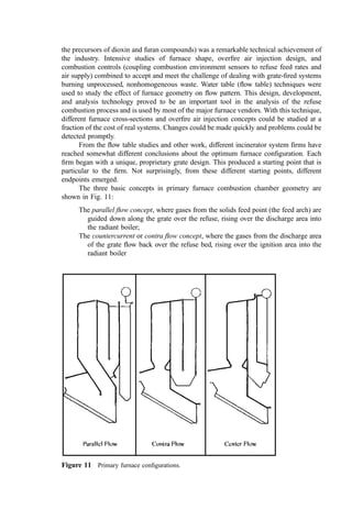the secondary air channel and the ignition or charging chamber should never be less than
6.5 cm for very small units; 11 cm for units up to 110 kg=hr; and 23 cm for larger units.
3. Refractories for Large Incinerators
The choice of refractory type and the details of installation for large municipal incinerators
are still evolving. Table 1 indicates the more common choices for placement in the
different regions of the incinerator. In general, suspended construction is preferred, to
reduce the initial cost and to reduce maintenance expense.
B. Other Enclosure-Related Design Considerations
1. Air In-Leakage
Refractory walls and roofs can permit air to leak in or furnace gases to leak out depending
on the draft conditions in the furnace. ‘‘Airtight’’ metal casings will minimize this problem.
Inﬁltration is particularly common with suspended refractory construction. It can be a
beneﬁt in providing air cooling of the wall or roof material, with in-leakage of air adding to
that required for combustion. In many installations, however, the in-leakage of air can be
excessive to the point that furnace temperatures are reduced, combustion of the furnace
gases is quenched, and air pollution control systems are overloaded.
2. Shape Factors
Combustion engineers know that a hot, well-mixed system supplied with sufﬁcient air will
achieve complete burnout of the most refractory organic compounds in only a fraction of a
second. For conventional fuels, burner designs can be honed with the combined guidance
of experiment and theory (the latter greatly aided by the regularity of the system) to coax
superior combustion performance over wide ranges of operating conditions. The features
of the combustion enclosure in this instance are, therefore, more driven by issues of cost,
heat transfer optimisation, and ‘‘packaging convenience’’ than by the combustion process.
In contrast, we know that grate burning inherently is a poor starting point for the
realization of complete combustion. The air supply is spatially and temporally irregular as
is the air demand. The gasiﬁcation and heat release processes are in a state of continual
upset as the reciprocating grate bars expose new surface and as piles of refuse collapse and
fall. This chaos is in stark contrast to the humming regularity of oil, gas, and even
pulverized coal ﬂames.
In the incinerator, the physical shape of the furnace enclosure and its appurtenances
plays a key role in achieving incineration objectives. The function of the furnace envelope
in refuse-ﬁred combustors can be critical; guiding cold gases from the discharge grate area
back to the hotter regions where, after mixing, combustion is initiated; guiding hot gases to
energy-depleted zones for ignition and drying; guiding oxygen-rich gases to the air-starved
pyrolysis zone in the second third of the grate. The furnace shape also serves to funnel and
accelerate the fuel-rich gases rising from the gasiﬁcation regions along the grate to target
zones for overﬁre air jet mixing. The walls constrain the ﬂow to maintain gas velocities
high enough to overcome buoyancy-driven stratiﬁcation and to avoid cold spots and dead
zones: wasted combustion volume. Also, the furnace shape, facilitated by skillful
placement of (hot) refractory, can provide reradiation to the bed: supplying heat energy
for the evaporation of moisture.
The achievement of a very high degree of combustible pollutant control in municipal
incineration systems over the period from 1975 to 1985 (including reliable destruction of
 