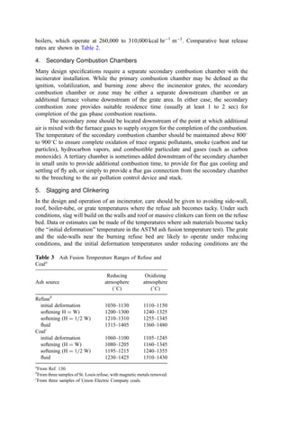 The center ﬂow concept, where gases from the ignition area ﬂow down the grate in
the direction of refuse movement until they meet the gases from the discharge
area that are ﬂowing back against the refuse ﬂow direction, rising together over
the center of the grate into the radiant boiler.
The heat exchange consequences of these three basic furnace designs are derived from the
gas radiation to the bed and the enclosure walls. In this respect, it should be noted that the
radiative balance on the top of the bed is an important boundary condition in setting the
rate of heat transfer down into the refuse bed and in establishing the temperature proﬁle in
the burning mass. Thus, an overbed gas ﬂow that is exceptionally hot or cold has a strong
inﬂuence on bed burning.
High heat content, relatively dry refuse does not require much heat return to ignite
and burn completely. The ignition wave moves rapidly into the mass, and heat release
within the bed is more than adequate to sustain combustion. In fact, high heat transfer rates
to the incoming refuse can lead to ignition immediately upon entry (perhaps spreading
back up the feed chute) and=or may push up the bed temperature to levels where ash
softening occurs (with slag buildup on the grate and the side walls). Such increased heat
exchange in the entry area is favored by the contra ﬂow design and may be best for low
heat content, wet refuse. Conversely, parallel ﬂow designs reduce the heat ﬂux at the entry
point; a design that is well suited for dry, high heat content wastes. The center ﬂow system
is a good compromise and is optimal for variable waste.
For almost any initial waste characteristic, high heat transfer is not desired in the ash
discharge zone where ash cooling is desired. Removal of heat from this area is favored by
the contra ﬂow design and, to a degree, by the center ﬂow design.
With parallel ﬂow, the gas ﬂow back into the radiant section impinges on the
front wall such that refractory may be necessary to avoid erosive loss and corrosion
at the impingement point. With contra and center ﬂow designs, the gas ﬂows uniformly
to the radiant furnace and refractory can be minimized (410). The contra ﬂow design
also places the front wall of the radiant boiler close to the partition between the refuse
bunker and the boiler house. This improves the utilization of plan area of the boiler
plant.
In each of these envelope shape concepts, the gases are forced into turbulent
whirling and mixing movements by necking and deﬂections in the combustion chamber
made by internal noses, bafﬂes, edges, and deﬂection walls. Mixing is further stimulated
and controlled by the injection of high-velocity secondary air. Water table studies and tests
in full-scale incinerators show that all three enclosure concepts can show acceptable and
essentially equivalent mixing with proper design and secondary air arrangement (410).
However, the parallel ﬂow system shows longer retention time of ﬂue gas ﬂows in the grate
area. Also, the high oxygen demand, complex tarry hydrocarbon gases distilled from the
entering refuse in the contra ﬂow system can rise as CO-rich streaks into the radiant
furnace. To cope with this, mixing must be effected by vigorous secondary air jet attack,
where the mixing effectiveness is often facilitated by constricting the ﬂow ﬁeld with a
‘‘nose’’ (thus increasing the cross-ﬂow velocity differential) at the entry to the radiant
furnace.
It is critical that the furnace gases from the various zones of the grate are provided
with sufﬁcient air to eliminate reducing gases (CO and H2) before entering the radiant
furnace. Further, the ﬂow ﬁeld must not result in impingement or scouring of the waterwall
construction side-walls. Also, the designer must minimize the pickup and carryover of ﬂy
ash. The combination of the exposure of fresh metal surface through erosive processes and
 