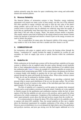 proper data to use in assessing the problem. Conversely, the slag screen, upper side-walls,
and roof are generally in a fully oxidizing gas. Table 3 indicates the effect of temperature
and ambient atmosphere on the fusion characteristics of coal and refuse residues.
6. Temperature and Velocity Distribution
The waterwalls and other heat recovery surfaces deﬁne the distribution of gas temperature
and velocity through the boiler. As discussed in this chapter and elsewhere, both
temperature and velocity impact corrosion and erosion losses to boiler tubes. The
design conditions through the boiler vary between manufacturers based on their experi-
ence, their selection of materials of construction, their tube layout, and so forth. Typical
actual gas velocities and temperatures are illustrated below:
Actual gas velocities m=sec ft=sec
Primary furnace 3.66 12
Open pass 6.10 20
Convection screen tubes 5.49 18
Superheater 6.10 20
Convection section 6.10 20
Economizer section 7.62 25
Maximum temperature entering superheater: 650
C
Minimum gas temperature leaving economizer 215
C
Desired minimum available air preheat temperature 120
C
IX. ENERGY MARKETS AND ENERGY RECOVERY
As fossil fuel and other energy costs increase, the economic beneﬁts of incorporating
energy recovery into an incineration system improve in kind. However, the analyst should
carefully consider whether the value of recovered energy does exceed the increased capital
and operating expense. And, as important, whether the impact of heat recovery subsystems
on the reliability of the waste disposal system seriously erodes achievement of the primary
function of the incinerator: cost-effective and reliable waste management. For sludge and
solid waste incinerator applications, for example, particular attention should be given to
the areas of corrosion, slagging, and other tube-fouling problems. Generally, the problems
are considerably less important for liquid or fume incinerator boilers.
Energy markets (a useful application or use for recovered heat) are important to
justify incorporating energy recovery into an incinerator design. Energy markets may be
characterized in four ways: (1) the size of the market, (2) the energy type, (3) the reliability
with which energy will be used (the market stability over the year), and (4) the reliability of
revenues.
A. Market Size
The ‘‘best markets’’ for waste-derived energy are large markets. Then, ﬂuctuations in
energy recovery from the incinerator (as waste characteristics vary) and=or outright
outages from plant shutdowns can be absorbed by other, on-line energy generators.
Large markets of this type include electric utilities that serve an effectively inﬁnite market
 