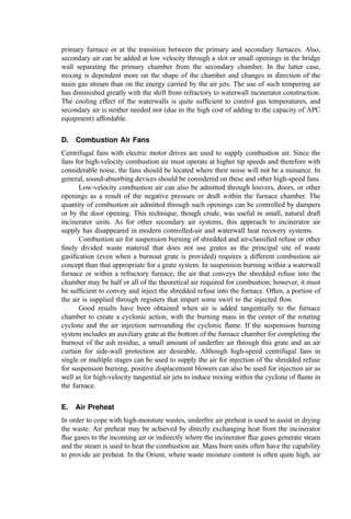 markets primarily using the steam for space conditioning show strong and unfavorable
diurnal and seasonal patterns.
D. Revenue Reliability
The ﬁnancial lifetime of incineration systems is long. Therefore, energy marketing
agreements will extend over many cycles of base energy cost (the cost of the reference
fuel often speciﬁed in energy contracts and used to scale the unit value of the plant’s
energy product, such as the cost of No. 2 distillate oil in New York). In some cases,
contract terms at ﬁxed prices may be obtained over relatively long times but usually at
levels that are signiﬁcantly lower than those that use more risky ‘‘ﬂoating rates.’’ On the
other hand, if the unit value of energy ‘‘ﬂoats,’’ the project revenue stream is uncertain.
This usually requires some kind of backing for the energy-related revenue stream if bonds
(where the payment of principal and interest is based in part on the energy revenues) are
used to ﬁnance the project.
Also, as noted above for steam sales, the ﬁnancial viability of the energy customer
may weaken or fail in the future such that a needed cash ﬂow stream is cut off.
X. COMBUSTION AIR
For incinerators with grates to support and=or convey the burning refuse through the
furnace, ‘‘combustion air’’ usually includes the supply of underﬁre air, overﬁre air, and
secondary air. Each air supply type serves a special function within the combustion
system.
A. Underﬁre Air
While combustion air for hearth-type systems will be discussed later, underﬁre air for grate
systems is deﬁned as the air supplied under the grate surface through several (typically
three or four) independent plenums to provide a proper distribution of air addition along
the combustion path. Figure 12 shows an example of a 5-plenum underﬁre air system for a
continuous-feed, reciprocating grate MWC. In the system shown, the plenums are fed from
a common header with dampers to partition the air into each windbox. The air passes
upward through the grates and beneath the burning refuse. When refuse moisture content
is high, the air may be preheated to facilitate drying.
The grate surface meters the primary combustion air, providing a relatively high
pressure drop to ensure good distribution of the air over the grate surface. The air ﬂows
through small air ports or tuyères in the surface of the individual grate bars with an area
approximately 3% of the total grate area.
The ﬂow of underﬁre air is required to cool the grates (to maintain their structural
integrity and to avoid oxidative corrosion of the grate metal). Underﬁre air is also supplied
to furnish oxygen for the gasiﬁcation and combustion reactions within the bed. In most
regions of the bed, the underﬁre air only serves to dry, pyrolyze, and=or gasify the refuse
and remove the volatile components. Completion of the combustion reactions (to CO2 and
water vapor) primarily occurs above the bed and involves oxygen from the overﬁre air.
It is common practice to design for about 70% of the total air to be underﬁre air and
to operate with about 60% underﬁre. Thus, the normal underﬁre air ﬂow rate is slightly
above the theoretical requirement for complete combustion of the refuse on the grates.
However, poor air distribution vis-a-vis air demand, the high relative rate of the gasiﬁcation
and pyrolysis reactions, and poor gas mixing over the bed require additional air to be
 