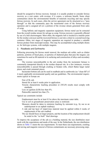 metal must be carefully considered in the design of equipment that handles the residue. In
order to keep this critical subsystem of the incinerator functioning, designs must
incorporate features of ruggedness, ﬂexibility, and resilience. Weak, undersized ash
handling systems will cause shutdowns.
Means must be provided for the removal of bottom ash from the primary chamber
without signiﬁcantly changing the furnace draft or allowing large quantities of tramp air to
enter the combustion chambers. Such upsets in draft or air supply have a major adverse
impact on the combustion process and can lead to overloads in the air ﬂow to the air
pollution control device. Also, large quantities of tramp air cool the furnace gases, perhaps
to temperatures where combustion reactions stop. This increases CO emissions.
1. Wet Systems
In most plants in the United States, Europe, and Japan, the ash is quenched in a water
trough at the discharge end of the grate. Most plants then use a discharge plunger ram to
push the ash up an inclined ramp, discharging to an apron or vibrating conveyor. An
example of such a ram discharger is shown in Fig. 13. In wet systems, a water seal is
maintained to avoid in-leakage of air. The water quenches any burning material and
minimizes dusting in subsequent ash handling steps. A large portion of the water drains
back from the residue due to compression and the passage up the discharge ramp (the ﬁnal
ash is about 80% to 85% solids). The ash is then carried out of the incinerator building
using either a belt or vibrating conveyor. Often a steel vibrating conveyor is preferred to
receive the ash as it exits the furnace to minimize wear and cutting problems on a belt
conveyor from the impact of oversize noncombustible matter.
Older U.S. incinerator designs and small modular units quench grate residue in a
trough ﬁlled with water (to provide an air seal). The tank is equipped with a drag chain
conveyor to recover the ash. The ash is dragged up an inclined ramp, draining back into the
quench tank. Most often, the chute from the grate discharge to the trough is divided into an
inverted ‘‘Y’’ leading to two tanks with a pivoted diversion gate so ash can be chuted to
one or the other tank. This duplication is justiﬁed by the frequent outages in the ash drag
chain conveyors and the need to keep the incinerator on-line.
2. Dry Systems
If a dry system is to be used, means are required to ensure that (1) ash is dumped
frequently (avoiding excessive buildup) and (2) door opening actions are properly
sequenced so that only one door is open at any one time. The inner door seals the furnace
against air in-leakage when the outer door is discharging ash directly into a receiving
conveyor or container. An alternative design would use a drag chain or apron conveyor to
receive the ash from the furnace (using the same, two-door design). The conveyor would
discharge into a container.
The space between the doors should be conﬁgured as a hopper with sufﬁcient
capacity to hold several times the volume of ash expected between the timed dumping
cycles. The design of the doors, the grate discharge, and the ash holding hopper should be
arranged to ensure that discharging ash or the accumulation of ash in the hopper cannot
block complete closing. Gasketing of the doors should be incorporated into the design to
improve the air seal.
 