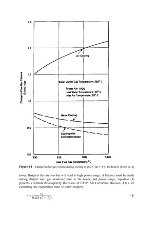 the two temperatures (liquid water supplied at 30
C and steam leaving the cooler
at 150
C).
H30 ¼ 30:0 kcal=kg
H150 ¼ 663:2 kcal=kg
enthalpy change ¼ 633:2 kcal=kg
Calculate the water required.
water required ¼ 6499=633:2 ¼ 10:26 kg H2O per mol of air
¼ 0:57 kg mols H2O
Evaluate the volume change.
With a boiler, the volume change of the air is easily determined by the ratio of the
absolute temperatures at inlet and outlet:
volume ratio ¼
½150 þ 273:15
½1000 þ 273:15
¼ 33:26%
With water evaporation:
initial volume ¼ nRT=P ¼ ð1:0Þð0:08206Þð1000 þ 273:15Þ=1:0 ¼ 104:47 m3
final volume ¼ nRT=P ¼ ð1:57Þð0:08206Þð150 þ 273:15Þ=1:0 ¼ 54:52 m3
volume ratio ¼ 54:52ð100Þ=104:47 ¼ 52:18%
Presently, two types of wet cooling are used: the wet bottom method and the dry bottom
method.
1. Wet Bottom Methods
The wet bottom method was the most common method used in the 1960s and 1970s but
has become unpopular since then due to the costs and problems of the associated
wastewater disposal. This approach involved the ﬂow of large quantities of water (much
more than was required for cooling the ﬂue gas). The water was supplied by coarse sprays
operated at relatively low pressures. The excess water fell to the bottom of the cooling zone
and was rejected or recycled. Although not efﬁcient, some removal of particulate occurred
by droplet impingement and gravity settling in the spray chamber.
The equipment used in this system consists of several banks of sprays, each with
several nozzles with relatively large openings (over 0.5 cm). These spray banks are
normally located in the ﬂue leading to the stack or air pollution control equipment.
Pumps are not normally required, since line pressure is adequate for satisfactory operation.
However, pumps are required if the water is recycled. The bottom of the ﬂue must be
maintained watertight to prevent leakage.
The system is generally controlled by measuring the gas temperature downstream of
the sprays and modulating water ﬂow, either manually or automatically. Generally, spare
spray banks are provided that can be pressed into service quickly in response to sudden
temperature increases or plugging of the spray nozzles.
The advantages of this system are that it is relatively simple, reliable, and
inexpensive to design and install. The gas is humidiﬁed during cooling (approaching
saturation conditions), which may be somewhat advantageous for some types of air
pollution control equipment (electrostatic precipitators) and disadvantageous for others
 