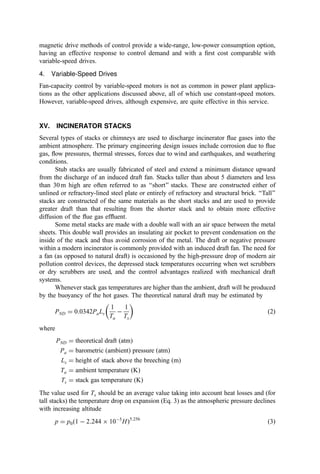 If water is used only for quenching, systems can often be designed to obtain 100%
evaporation and thereby eliminate any disposal problem. Wet scrubbers that permit
recirculation without plugging are also highly desirable.
C. Noise Pollution
The noise created by the operation of an incinerator can be a disagreeable nuisance. Many
large trucks are constantly delivering and removing material from the plant. Also, large
fans, pumps, and other equipment often operate 24 hr=day. There are a number of
approaches to control truck noise, including the use of proper exhaust mufﬂers and
enforcement of low-noise operating procedures. Also, the noise from the equipment in an
incinerator can be controlled by use of enclosures, or silencers, where appropriate
(particularly on the large fans).
XIV. INDUCED DRAFT FAN
The induced draft (ID) fan may be regarded as the heart of the system by effecting the
necessary gas ﬂow without which the system could not operate. The ID fan draws the ﬂue
gas from the furnace, through the heat recovery train and the air pollution control train, and
discharges it into the stack. The selection of the ID fan must be based on the maximum gas
volumetric ﬂow, the gas temperature, and the estimated pressure drop through the
secondary furnace, boiler, air preheater, and the air pollution control train.
Heat and material balances can be used to estimate the design ﬂow and temperature
data. Allowance must be made for further cooling through the air pollution control system
and the possibility of water vapor pickup if wet scrubbers are used. The estimate of the
pressure drop through the complete system requires an analysis of the ﬂow resistance of
each component coupled with data based on experience in existing plants.
A. Fan Types
Most induced draft fans are centrifugal fans although axial ﬂow fans are also available.
Three basic types of centrifugal fans are commonly designated:
1. Forward-curved blade fans with blades inclined in the direction of wheel
rotation
2. Radial blade fans with blades that are radial elements of the wheel
3. Backward-curved blade fans with blades inclined away from the direction of
wheel rotation
The most apparent difference between the three fan types lies in the pressure developed at
a given rotational speed. Where noise level is not a problem, the forward-curved fan
produces the greatest pressure (draft). Also, the volumetric capacity (the relative delivery
at a given static pressure of fans of the same wheel diameter) is highest with the forward-
curved type. However, experience in the United States suggests that fan noise is often a
signiﬁcant problem.
The particular advantage offered by the radial blade fan is its ability to move ﬂy-ash-
laden gases with less risk of blade deposits. Although the induced draft fan will handle
cleaned gas, the gas may still carry deposit-forming material. For this reason, the radial fan
is often considered the most suitable selection.
 