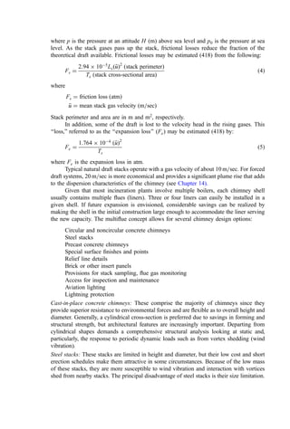 B. Inlet and Outlet Connections
The design of the inlet connection between the furnace and air pollution control system
and the fan inlet can produce a marked effect on fan operation. Losses that arise from
improper inlet connections and duct work not only result in increased inherent pressure
losses but also create unbalanced, restricted, or whirling ﬂow into the fan inlet. These
effects seriously reduce fan draft and efﬁciency.
Induced draft fans generally have shaped transition boxes as a feature of design. The
inlet duct is connected to the inlet box in a manner to ensure smooth, straight-line ﬂow into
the fan inlet. Similarly, the fan outlet should be designed to gradually convert the high
outlet velocity pressure to static pressure as it discharges into the stack. Proper design can
provide further reduction in operating power and speed for a given fan.
C. Fan Control
Volumetric gas ﬂow and draft must be controlled to maintain balanced draft in the furnace
under the varying conditions of waste characteristics and burn rates. Automatic control is
very important for this function and is strongly recommended. Control methods generally
fall into three classiﬁcations:
1. Constant drive and fan speed with auxiliary device (damper) to modify volume
ﬂow
2. Constant-speed drive with intermediate device between drive and fan to provide
adjustable fan speed
3. Variable-speed drive directly connected to fan, thereby providing capacity
control.
1. Damper Control
A sliding power-operated damper may be provided at some convenient point at the fan
inlet to throttle volume ﬂow as needed. This method results in relatively heavy pressure
losses for a given amount of ﬂow reduction and therefore higher power demand. This
method of control provides minimum ﬁrst cost, maximum operating cost, wide-range
regulation, and simplicity of operation.
2. Inlet-Vane Control
This method consists of a series of adjustable-position radial vanes or blades located at the
inlet of the fan. The vanes can be adjusted to various positions so that the entering gas is
given a change in direction or spin in the direction of fan rotation. This method offers a low
ﬁrst cost and avoids the excess pressure dissipation of damper control, and the power
demand is correspondingly reduced compared with damper control. This is the most
common method employed on small incineration systems.
For induced draft fans, a louver-type vane control is commonly used at the inlet of
the inlet box attached to the fan similar to, but in place of, vane control, which is attached
directly to the fan inlet.
3. Hydraulic and Magnetic Drive Control
The hydraulic method combines a constant-speed drive (motor or turbine) with an
adjustable-speed power-transmitting device to provide stepless adjustable control of fan
speed. The magnetic drive consists of a ring driven by a constant-speed motor, a magnetic
element rotating within the ring, and the ring connected to the fan. Both the hydraulic and
 