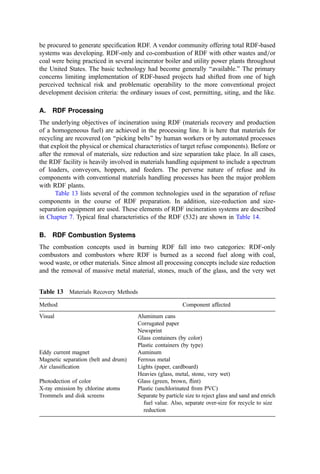 This is important if multiple liners are envisioned since substantial clearances are desirable
in the shell-liner space (experience has shown that about 1 m is the smallest space required
to inspect and maintain the liner).
Precast chimneys: Precast chimneys have several attractive features (reduced installation
time, lower purchase price) that arise since most fabrication is done off-site where costs are
often lower. These units are cast using molds, and close tolerances can be maintained, thus
giving a good ﬁt when the sections are assembled. Codes controlling the design and
installation of this kind of chimney are still being reﬁned. However, this alternative can
possibly offer a lower cost option (especially for noncircular shapes).
Liners: Clearly, one of the most important issues relating to the selection of liners is
corrosion, especially if the gas temperature can go below the dew point of ﬂue gas acids
(H2SO4; HCl; HFÞ. Most plants are planned for hot operation, and carbon steel and
independent brick liners are common. The liners should project above the shell a minimum
of one-third of the shell diameter or two-thirds of the liner’s diameter to minimize
downwash. A skirt should be provided where the liners project through the roof to protect
the air space from weather.
Brick liners provide high corrosion resistance but are vulnerable to earthquake
forces. In systems where the stack operates under pressure, one must control the escape of
gas from the liner with condensation and corrosion of the outer shell. One can pressurize
the liner-shell space with a separate fan, but this increases complexity and has a continuing
operating cost for power and maintenance. Usually, an acid-proof brick is used with an
acid-resistant potassium silicate mortar.
Steel liners are gas-tight and can readily be designed to cope with local earthquake
requirements. Generally, a minimum plate thickness of 0.6 cm is used, including a 0.16-cm
corrosion allowance. A stainless steel (often, 316L) is used for the top 1.5 diameters (or, at
least, below roof level) for corrosion protection, but carbon steel is used for the remainder
(418). If the stack is operated below the acid dew point, brick liners or chrome=nickel alloy
(solid or clad) is recommended.
Accessories: Numerous accessory features should be incorporated into the stack speciﬁca-
tion. These include access ladders and working platforms for use in inspections and
maintenance and in larger stacks, for stack sampling activity; utilities (especially electrical
services, perhaps a jib beam to lift equipment and supplies and lighting); two down-leads
(for nonmetal stacks) for lighting protection; and aviation obstruction lights according to
the requirements of the relevant aviation agency.
XVI. REFUSE-DERIVED FUEL SYSTEMS
Refuse-derived fuel (RDF) systems are incinerator furnaces where the waste is processed
prior to combustion with the objective of signiﬁcantly reducing its level of heterogeneity.
The strategic concept of processing heterogeneous solid waste prior to combustion has
several potential virtues:
1. In the course of processing, portions of the waste can be recovered and recycled.
Thus, materials recovery can be an inherent partner in on-going or new resource
recovery programs.
2. The processing line can be designed to produce a more homogeneous fuel. This
should stabilize the combustion process, facilitate more precise combustion
control, improve burnout, produce a more stable steaming rate, etc. Since
 