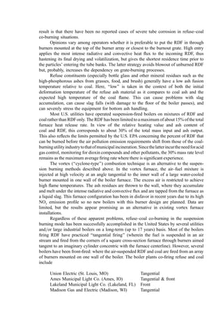 the heat absorption efﬁciency of the furnace waterwalls and reduces the boiler investment
cost.
2. Suspension Burning
The burning of RDF is suspension has been effected in two ways:
1. In solid fuel boilers using feeding methods that are similar to those used to ﬁre
pulverized coal in suspension and in vortex furnaces
2. In ﬂuid bed combustors
In each case, secondary fuels (coal or other waste streams such as wood scraps, sawdust, or
agricultural wastes or industrial liquid waste) are often burned at relative heat release rates
that range from zero to many times that of the RDF.
a. RDF and RDF-Coal Burning in Suspension-Fired Boilers. Co-burning of refuse and
coal is signiﬁcantly different from burning either fuel alone. With co-burning, the
combustion environment must be tailored, to a degree, to the limitations imposed by the
poorest fuel. The furnace temperatures will approach that of the dominant (heat release
basis) fuel. In retroﬁt situations, the physical combustor characteristics (height, residence
time, heat release patterns, boiler-tube locations, etc.) are inﬂexible and some compromises
will be forced on the operator. Clearly, if either fuel presents failure modes (e.g., low ash
fusion temperature or slow combustion), the situation may be such that problems will,
necessarily, arise. However, the success to date in refuse–coal co-burning suggests that the
problems can be solved, mitigated, or lived with. There will, however, be a greater level of
maintenance, increased outage frequency, and many ‘‘aggravations’’ related to plugging,
fouling, and the like.
As the particle size of a solid fuel diminishes, behavior in a combustor approaches
that of gaseous or liquid fuels. The particles volatilize rapidly. The small char=ash particle
that remains has a large surface area, thus facilitating rapid oxidation. To approach this
idealized combustion state, coal is pulverized to approximately 200 mesh: only slightly
grittier than face powder. In this form, powdered coal may be entrained in an air ﬂow,
swept up in an ignitable cloud, and burned to completion in only a few seconds.
In comparison to lump coal that fractures and shatters quite readily, refuse does not
pulverize easily. The most important fuel components of refuse are paper and plastic. Both
deform and stretch under impact and degrade slowly (and with high energy absorption) in
crushing, cutting, or tearing environments. This means that the ultimate particles will be
large. The economic practical lower limit on particle-size reduction is approximately 2 cm.
Processing costs increase rapidly as the top size decreases below this level.
The top size of the RDF used in suspension burning has varied from as small as
0.95 cm to as much as 6.35 cm. The cost of shredding increases rapidly as the mean
particle size decreases. However, larger particles have longer burning time. One should
avoid carryover of still-burning RDF because (1) the material can generate clinkers during
burnout in the ash hoppers under the boiler passes or, (2) if applicable, still-burning
‘‘sparklers’’ cause pinholes in fabric ﬁlters. Therefore, the goal has been to ﬁnd the largest
top size that gives acceptable combustion and minimum carryover of burning material
from the primary furnace.
A maximum particle size between 2.5 and 3.8 cm appears optimal. Tests by the
Potomac Electric Company with RDF shredded to 95% minus 1 cm appear to have reached
 