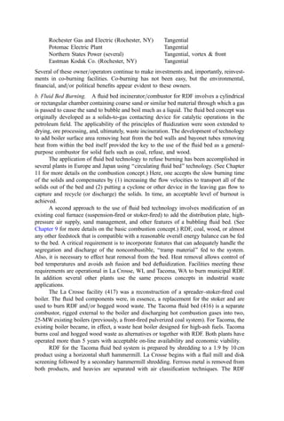 the point where the burnout grate is not necessary. The high cost of processing to this
degree makes this strategy unattractive.
In addition to combustion problems associated with mean particle size, a second
problem area arises because paper and other refuse components can absorb and=or carry
considerable moisture. This contrasts with coal, which can be largely dried in the air-swept
pulverizer. The RDF portion that is wet with surface moisture can tolerate several seconds
of intense radiant heating before thermal volatilization begins. If the cross-section is thick,
the time required for conduction heat transfer and pyrolytic breakdown of the organic
matter further delays burnout. This means that the general time frame to achieve full
combustion for a signiﬁcant portion of the refuse fuel will signiﬁcantly exceed that of coal.
The result is a higher carbon loss (unburned carbon heating value in the ash residues) and
unfavorable decreases in ﬂy-ash resistivity (important in plants using electrostatic
precipitators).
The energy density (kcal=m3
) and speciﬁc volumetric air rate (m3
of air per m3
of
RDF) for RDF and coal are signiﬁcantly different. Also, the fuel handling tendencies (ease
in maintaining a uniform feed rate, potential to hang up or build up on projections, at
transfer points, etc.) of coal and RDF are very different. Because of these signiﬁcant
differences and because the coal is usually blown into the boiler directly from the coal
grinders (without any buffering hopper where coal and RDF could be blended), it has been
found that separate burners for RDF and coal are to be greatly preferred over a mixed-fuel
burner concept. Consideration has been given, however, to the use of a burner fabricated of
concentric pipes to allow ﬁring of both fuels from the same burner port. In general, the air
rate for the refuse burner is kept constant irrespective of the solid feed rate; otherwise, the
RDF will begin to settle out, build up, and block the burner piping.
Achieving complete burnout of co-ﬁred RDF with acceptable processing costs
requires the installation of a burnout grate at the bottom of the primary furnace. The grate
not only helps to achieve substantial burnout (realization of most of the heating value of
the waste material), but it also eliminates the problem of ﬁres from the accumulation of
combustible waste material in the ash handling system. The burnout grates used
successfully to date are simple, ﬂat dump grates although several operators have modiﬁed
the size and shape of the air holes (increasing the hole area and changing them from
circular to slotted).
The grates are supplied with a small amount of air for the combustion of material on
the grate. This undergrate air ﬂow has been shown to be necessary to achieve reasonable
burnout. The furnace waterwall near the dump grate is exposed to alternating eddies of
oxidizing and reducing conditions. These changing gas conditions lead to rapid tube
wastage. A simple and effective solution has been to supply a small air ﬂow to the side-
wall near the bottom of the boiler (an ‘‘air curtain’’ along the wall) to ensure oxidizing
conditions at the wall.
Corrosion is a major concern when contemplating co-burning of refuse with coal in
high-temperature, high-pressure boilers. The corrosion process of greatest importance is
‘‘high-temperature, chlorine corrosion.’’ This corrosive process involves attack of the
superheater and boiler-tube surfaces in refuse incinerators where the ﬁreside metal
temperature exceeds about 425
C. In the co-burning case, one has several factors that
appear to mitigate the corrosion problem: signiﬁcant dilution of chlorine; signiﬁcant
neutralization of hydrochloric acid by alkali in the coal ash; and signiﬁcant counteraction
of the chlorine corrosion reactions by the high concentration of sulfur compounds. The net
 