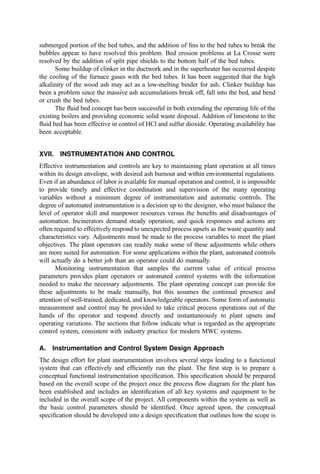 Rochester Gas and Electric (Rochester, NY) Tangential
Potomac Electric Plant Tangential
Northern States Power (several) Tangential, vortex  front
Eastman Kodak Co. (Rochester, NY) Tangential
Several of these owner=operators continue to make investments and, importantly, reinvest-
ments in co-burning facilities. Co-burning has not been easy, but the environmental,
ﬁnancial, and=or political beneﬁts appear evident to these owners.
b. Fluid Bed Burning. A ﬂuid bed incinerator=combustor for RDF involves a cylindrical
or rectangular chamber containing coarse sand or similar bed material through which a gas
is passed to cause the sand to bubble and boil much as a liquid. The ﬂuid bed concept was
originally developed as a solids-to-gas contacting device for catalytic operations in the
petroleum ﬁeld. The applicability of the principles of ﬂuidization were soon extended to
drying, ore processing, and, ultimately, waste incineration. The development of technology
to add boiler surface area removing heat from the bed walls and bayonet tubes removing
heat from within the bed itself provided the key to the use of the ﬂuid bed as a general-
purpose combustor for solid fuels such as coal, refuse, and wood.
The application of ﬂuid bed technology to refuse burning has been accomplished in
several plants in Europe and Japan using ‘‘circulating ﬂuid bed’’ technology. (See Chapter
11 for more details on the combustion concept.) Here, one accepts the slow burning time
of the solids and compensates by (1) increasing the ﬂow velocities to transport all of the
solids out of the bed and (2) putting a cyclone or other device in the leaving gas ﬂow to
capture and recycle (or discharge) the solids. In time, an acceptable level of burnout is
achieved.
A second approach to the use of ﬂuid bed technology involves modiﬁcation of an
existing coal furnace (suspension-ﬁred or stoker-ﬁred) to add the distribution plate, high-
pressure air supply, sand management, and other features of a bubbling ﬂuid bed. (See
Chapter 9 for more details on the basic combustion concept.) RDF, coal, wood, or almost
any other feedstock that is compatible with a reasonable overall energy balance can be fed
to the bed. A critical requirement is to incorporate features that can adequately handle the
segregation and discharge of the noncombustible, ‘‘tramp material’’ fed to the system.
Also, it is necessary to effect heat removal from the bed. Heat removal allows control of
bed temperatures and avoids ash fusion and bed deﬂuidization. Facilities meeting these
requirements are operational in La Crosse, WI, and Tacoma, WA to burn municipal RDF.
In addition several other plants use the same process concepts in industrial waste
applications.
The La Crosse facility (417) was a reconstruction of a spreader–stoker-ﬁred coal
boiler. The ﬂuid bed components were, in essence, a replacement for the stoker and are
used to burn RDF and=or hogged wood waste. The Tacoma ﬂuid bed (416) is a separate
combustor, rigged external to the boiler and discharging hot combustion gases into two,
25-MW existing boilers (previously, a front-ﬁred pulverized coal system). For Tacoma, the
existing boiler became, in effect, a waste heat boiler designed for high-ash fuels. Tacoma
burns coal and hogged wood waste as alternatives or together with RDF. Both plants have
operated more than 5 years with acceptable on-line availability and economic viability.
RDF for the Tacoma ﬂuid bed system is prepared by shredding to a 1.9 by 10 cm
product using a horizontal shaft hammermill. La Crosse begins with a ﬂail mill and disk
screening followed by a secondary hammermill shredding. Ferrous metal is removed from
both products, and heavies are separated with air classiﬁcation techniques. The RDF
 