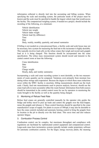 2. Level 2: local panel level. The packaged equipment control systems include
these in some form. Other systems may include local control panels unless the controls for
those systems are implemented in the plant control system.
3. Level 3: control room. Equipment here can either be computer-based work-
stations or a master panel with recorders, controllers, switches, and indicating lights.
1. Local Control Stations
Local control stations are
Always located near the equipment
Normally used for maintenance rather than for process control
Sometimes used for simple control by an operator in the ﬁeld when visual contact
with the process or equipment is essential or the necessary adjustments are
infrequent or noncritical to the overall operation
Local control stations contain no logic or programming; however, data may be
transmitted to local control panels or the central control room as required either
for monitoring or use in a control loop. All local control stations should have
on=off indicating lights and other indicators of system performance to aid the
operator in the ﬁeld.
Examples include on=off switches for motors so that they can be shut down for
maintenance, manual valves and dampers and independent batch operations such as the
ﬁlling of tanks, and manual preparation of chemicals.
2. Local Control Panels
Local control panels contain programmable controllers, switches, relays, or other control
logic receiving signals from ﬁeld instruments and performing control functions. Two types
of local control panels are used:
1. Control panels provided for major systems.
2. Control panels provided with smaller packaged equipment. These panels also
generally interface with the central control room or may in some cases be
physically located in the central control room.
Major system suppliers (e.g., the air pollution control supplier) provide sophisticated
equipment comprising a complete control system. The system includes the complex
control logic necessary for automated operation, incorporates necessary safety interlocks,
and interfaces with other systems. These panels are generally based on programmable logic
controllers (PLC) and can carry out complex control functions. The panels are generally
located in the central control room along with panels for other major systems.
Smaller equipment can be provided with PLCs switches or relays. These panels are
usually located near the equipment. Examples include a lime slurry preparation system, the
refuse crane management system, packaged wastewater treatment plants, continuous-
emission monitoring systems (CEMS), ash handling systems, etc. Depending on the
application these panels may be controlled.
Locally in the ﬁeld
From larger control panels
From the central control room
 