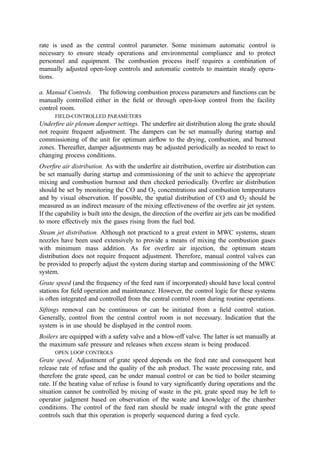 Local control panels may also provide indication or data information to other control
panels.
3. Central Control Room
Major data points and controls are monitored, controlled, and recorded in the central
control room. Measurements throughout the plant are fed back into the control room and
input to a central computer=data logger. Critical measurements such as feed rate, primary
and secondary chamber temperature, and O2, SO2, and CO concentration are usually
continuously displayed while others may be recalled by the operator through the computer.
Signiﬁcant open-loop controls pertaining to the overall process should be controllable
from the central control room by the operators. Closed-loop controllers are monitored in
the control room and may be manually overridden or the set points adjusted at the
discretion of the control room operator. In addition, the computer performs data logging,
alarming, as well as storing of historical information.
4. Data Logging
Critical measurements should be recorded to provide an archived record of the status of all
plant equipment for subsequent analysis of plant failures or upsets and to verify attainment
of performance guarantees under the provisions of the Service Agreement. Further, the
data may be submitted to (or periodically accessed by) regulatory authorities to establish
that permit requirements are being met. Also, the data base collected in the data logger
provides a basis for future design improvements.
Records derived from plant instrumentation may be ‘‘hard copy’’ made by the
recording instruments themselves on circular or strip charts, or computer data storage. The
latter can provide real-time data trends to guide plant operators and the periodic recall of
historical data. Also, the computer data base can be accessed to readily generate reports of
overall plant performance. Computers offer the most accurate and efﬁcient means of data
collection and data processing. It is strongly recommended, therefore, that a computer data
logging system be incorporated into the plant design.
D. General Control Philosophy
The general control concept for an MWC is to operate the plant from a central control
room. This optimizes operating efﬁciency and overall plant safety and minimizes
environmental impact. Process controls that require infrequent adjustment or are small,
batch-type operations can be operated in the ﬁeld and manually adjusted as needed. This
section provides typical control descriptions and parameters necessary for proper operation
of the plant as well as an indication of the type of control recommended.
1. Automated Refuse Weighing
The measurement and recording of the refuse weight are often critical parameters in many
Service Agreements. Also, the mass input of wastes is often the measure by which an
incinerator operations ﬁrm receives payment. From a process analysis standpoint, waste
throughput is one of the most basic parameters needed to monitor system performance in
terms of combustion capacity.
Refuse is usually weighed through the use of a truck platform scale. The weighing
and recording system can be obtained readily from scale vendors. The software can be
customized to meet the particular needs of the project even to the degree that the
 