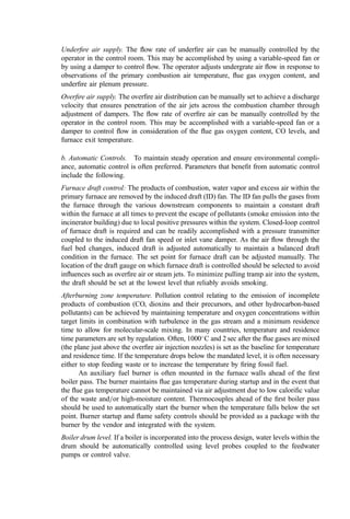 information collected is directly tied into the accounting and billing systems. When
specifying the scale and recording system, the particular needs of the project must be
known and the scale must be speciﬁed to handle the largest vehicle type that would access
the facility. The computerized weighing system, if needed on a project, should include the
recording of the following, at a minimum:
Vehicle identiﬁcation
Vehicle tare weight
Vehicle laden weight
Vehicle load (by difference)
Time
Date
Daily, weekly, monthly, quarterly, and annual summaries
If billing is not needed on a tons-processed basis, a facility scale and scale house may not
be necessary, but a system for measuring the feed rate to the incinerator is highly desirable.
This typically involves load cells on the refuse cranes that weigh and record each grapple
load as it is being charged. This function should be incorporated into the crane
speciﬁcation. The refuse mass measurement system should record and transmit to the
central control room at least the following:
Crane identiﬁcation
Date
Time
Charge weight
Hourly, daily, and weekly summaries
Incorporating a scale and crane recording system is most desirable, so the two measure-
ments of waste quantity can be compared. Variations exist primarily from moisture loss
during refuse storage and evaporation. Because the degree to which these mass reductions
occur within the MWC facility is uncertain, billing measurements should use the truck
scale. Clearly, feed rate measurements used in process analysis, however, should use the
crane load cells to more accurately reﬂect the waste burned. Information from both sources
should be transmitted to the central control room for use by operators in monitoring the
waste brought to the facility as well as the quantity being charged.
2. Monitoring of Refuse Feed Rate
Refuse feed cranes are generally controlled manually by the operator who guides the
bridge and trolley travel to pick up loads and centers the grapple over the feed hopper,
raises the grapple and releases it. These control functions should be speciﬁed in the crane
manufacturer’s scope of supply. For plants in excess of 500 tpd, it may also be desirable to
have the crane controls included and automatic homing control to bring the grapple from
its location in the pit to directly over the feed chute. This saves time and also reduces
operator fatigue.
3. Combustion Process Control
Combustion control can be complex, but maximum throughput and compliance with
regulations are facilitated by sophisticated control equipment and computerized control.
Large-scale mass burn incineration systems typically include vendor proprietary software
for automatic combustion controls. For the larger, energy recovery plants, the steaming
 