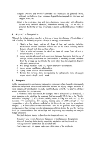 Inorganic chlorine and bromine (chlorides and bromides) are generally stable,
although oxy-halogens (e.g., chlorates, hypochlorites) degrade to chlorides and
oxygen, water, etc.
Metals in the waste (e.g., iron and steel, aluminum, copper, zinc) will, ultimately,
become fully oxidized. However, incomplete burning (say, 25% to 75%) is
common due to the low rate of surface oxidation and limited furnace residence
time.
4. Approach to Computation
Although the skilled analyst may elect to skip one or more steps because of limited data or
lack of utility, the following sequence of steps is strongly recommended:
1. Sketch a ﬂow sheet. Indicate all ﬂows of heat and material, including
recirculation streams. Document all basic data on the sketch, including special
features of analytical data and heat effects.
2. Select a basis and annotate the sketch to show all known ﬂows of heat or
material relative to that basis.
3. Apply material, elemental, and component balances. Recognize that the use of
average values for quantities and characteristics is necessary but that variations
from the average are most likely the norm rather than the exception. Explore
alternative assumptions.
4. Use energy balances. Here, too, explore alternative assumptions.
5. Apply known equilibrium relationships.
6. Apply known reaction rate relationships.
7. Review the previous steps, incorporating the reﬁnements from subsequent
stages into the simpler, earlier work.
B. Analyses
Unlike more convention combustors, incineration systems are often charged with materials
where the composition varies widely over time and that are highly complex mixtures of
waste streams, off-speciﬁcation products, plant trash, and so forth. The analysis of these
wastes must often be a compromise.
In residential waste incineration, for example, what is a shoe? Is it (1) a shoe (i.e., a
waste category easily identiﬁed by untrained ﬁeld personnel)? (2) 0.5 kg in the ‘‘leather
and rubber’’ category? (3) 0.2 kg leather, 0.18 kg rubber, 0.02 kg iron nails, etc.? (4) 8%
moisture, 71% combustible, 21% residue, heating value of 3800 kcal=kg? (5) The
composition as given by ultimate analysis? or (6) Properties as given by a proximate
analysis? (7) A nonhazardous waste constituent? These are the questions waste engineers
must ponder as they impinge upon the adequateness of their design, the need for rigorous
detail (in consideration of feed variability), and, importantly, the sampling and analysis
budget allocation.
The ﬁnal decision should be based on the impact of errors on
Regulatory and permit deﬁnitions: hazardous or nonhazardous designations
Materials handling: bulk density, storability, explosion and ﬁre hazard, etc.
Fan requirements: combustion air and draft fans
Heat release rate: per square meter, per cubic meter of the combustor
 