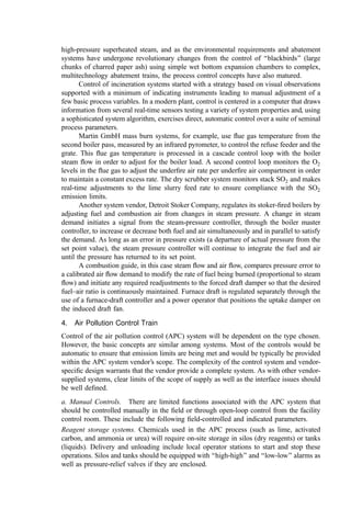 Underﬁre air supply. The ﬂow rate of underﬁre air can be manually controlled by the
operator in the control room. This may be accomplished by using a variable-speed fan or
by using a damper to control ﬂow. The operator adjusts undergrate air ﬂow in response to
observations of the primary combustion air temperature, ﬂue gas oxygen content, and
underﬁre air plenum pressure.
Overﬁre air supply. The overﬁre air distribution can be manually set to achieve a discharge
velocity that ensures penetration of the air jets across the combustion chamber through
adjustment of dampers. The ﬂow rate of overﬁre air can be manually controlled by the
operator in the control room. This may be accomplished with a variable-speed fan or a
damper to control ﬂow in consideration of the ﬂue gas oxygen content, CO levels, and
furnace exit temperature.
b. Automatic Controls. To maintain steady operation and ensure environmental compli-
ance, automatic control is often preferred. Parameters that beneﬁt from automatic control
include the following.
Furnace draft control: The products of combustion, water vapor and excess air within the
primary furnace are removed by the induced draft (ID) fan. The ID fan pulls the gases from
the furnace through the various downstream components to maintain a constant draft
within the furnace at all times to prevent the escape of pollutants (smoke emission into the
incinerator building) due to local positive pressures within the system. Closed-loop control
of furnace draft is required and can be readily accomplished with a pressure transmitter
coupled to the induced draft fan speed or inlet vane damper. As the air ﬂow through the
fuel bed changes, induced draft is adjusted automatically to maintain a balanced draft
condition in the furnace. The set point for furnace draft can be adjusted manually. The
location of the draft gauge on which furnace draft is controlled should be selected to avoid
inﬂuences such as overﬁre air or steam jets. To minimize pulling tramp air into the system,
the draft should be set at the lowest level that reliably avoids smoking.
Afterburning zone temperature. Pollution control relating to the emission of incomplete
products of combustion (CO, dioxins and their precursors, and other hydrocarbon-based
pollutants) can be achieved by maintaining temperature and oxygen concentrations within
target limits in combination with turbulence in the gas stream and a minimum residence
time to allow for molecular-scale mixing. In many countries, temperature and residence
time parameters are set by regulation. Often, 1000
C and 2 sec after the ﬂue gases are mixed
(the plane just above the overﬁre air injection nozzles) is set as the baseline for temperature
and residence time. If the temperature drops below the mandated level, it is often necessary
either to stop feeding waste or to increase the temperature by ﬁring fossil fuel.
An auxiliary fuel burner is often mounted in the furnace walls ahead of the ﬁrst
boiler pass. The burner maintains ﬂue gas temperature during startup and in the event that
the ﬂue gas temperature cannot be maintained via air adjustment due to low caloriﬁc value
of the waste and=or high-moisture content. Thermocouples ahead of the ﬁrst boiler pass
should be used to automatically start the burner when the temperature falls below the set
point. Burner startup and ﬂame safety controls should be provided as a package with the
burner by the vendor and integrated with the system.
Boiler drum level. If a boiler is incorporated into the process design, water levels within the
drum should be automatically controlled using level probes coupled to the feedwater
pumps or control valve.
 