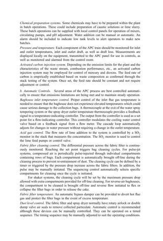Steam demand. For some steam applications, closed-loop control may be required. This
would especially be true when steam is used in a steam turbine or engine to drive pumps or
fans. In this case, the ﬂow demand of the device controls a steam valve. The same would
also be true for space-heating applications where steam ﬂow would be controlled from a
temperature set point. Diversion of unused steam to a condenser or blowdown to
atmosphere would be provided.
Back-end temperature. The boiler, air preheater, air pollution control (APC) system, and
induced draft fan are sensitive to temperature. In most plants, either a boiler or a water
spray system is used to reduce the ﬂue gas temperature to be safe for the back-end
equipment. If permitted, a bypass dump stack should be provided for emergency
conditions where a failure in boiler-water supply or other malfunction leads to excessive
temperatures in the back-end hardware. If the gas temperature exceeds a preset safe level
that protects the equipment from damage, the dump stack damper would open auto-
matically. Alternatively, an alarm can be provided to alert the operator to manually engage
the damper. The damper release concept should be developed in light of the plausible
failure modes affecting the facility to include failure of the water or electricity supply, etc.
System startup (optional). It may be desirable to include an automatic system startup
control sequence that uses the auxiliary burner to automatically ramp up the system
temperature at a constant rate prior to the feeding of refuse and automatically ramp the
system down during shutdown. This can minimize thermal stresses on the system due to
rapid thermal expansion and contraction. The startup sequence can be manually controlled,
however; operators will need to be careful not to heat the system too rapidly. Likewise
when cooling down the unit, the induced draft fan should be controlled to provide a steady
but controlled rate of cooling.
Emergency shutdown. Attention should be paid in the design of the control system to
include fail-safe and automatic controls to protect personnel and equipment in the event of
a signiﬁcant process upset, malfunction, and water or power failure.
Alarms. Key parameters being measured should also have alarm capability to alert
operators to the problem so that the appropriate control measures can be taken. Alarms
can be in two tiers, with the ﬁrst being simply to alert the operator to attend to the problem
and the second actually to trigger an automatic sequence to prevent injury to personnel or
equipment. Parameters that would need to be alarmed include
Grate drive not functioning (zero-speed switch)
Residue discharger or conveyor not functioning
Zero-speed switches or pressure transmitters on all fans to sense no-ﬂow
Combustion chamber overtemperature
Low boiler-water level
High temperature at air pollution control device inlet
Excessive steam temperature or pressure
Emission limits for CO or SO2 exceeded, failure of carbon or lime slurry feed system
c. Control Logic. In the early years of waste incineration, the process control strategy
was entirely in the hands of the operator. He looked at the waste, the ﬁre, the residue
conveyor, and the stack and set the air and grate speed in accord with an unwritten but
often effective algorithm developed through personal experience. As incineration evolved
from a ‘‘ﬁre in a box’’ for volume reduction to a power plant generating high-temperature,
 