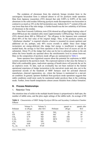 In theory, the MHF can be operated without generating an odorous off-gas: Little
odoriferous matter is distilled until 80% to 90% of the water has been driven off (a sludge
solids content of, say, 70%), and, at this point in the furnace, ﬂue gas temperatures are high
enough to burn out the odor. In practice, uncompensated variations in sludge moisture
and=or heat content, inattentive or untrained operators, inadequate mixing and=or
residence time of odorous off-gas, and other factors occur with sufﬁcient frequency to
almost ensure that odor will be a problem, at least from time to time. Protection from such
problems includes the use of the top hearth as a secondary combustion chamber (with
auxiliary fuel ﬁring as needed) or the installation of a separate afterburner chamber.
In the design of MHF units for municipal sludge service, the parameters listed in
Table 4 are reported design or operating values for basic parameters.
MHFs may also be used for the incineration of industrial wastes that have a high
moisture content. This could include industrial biological wastewater treatment sludge,
spent grains, or biomass from fermentation operations and the like. High organic content
sludge (e.g., tank bottoms or tarry residues) are more efﬁciently and completely burned in
other incinerator conﬁgurations.
MHFs have been tested as a device in which to co-incinerate mixtures of municipal
sewage sludge and prepared municipal refuse. Refuse preparation includes shredding and
removal of much of the glass and metals (142) (especially wire that tangles in the rabble
plows). In this concept, sludge is fed to the top hearth and prepared refuse is fed either to
the top or to an intermediate hearth. Several European plants where refuse is fed to the
intermediate hearth experienced unacceptable odor emission problems. The problem
apparently results from the variability in refuse heat content and consequent swings in
the temperature of zones critical to odor destruction. No afterburner was installed. Details
on these operations are available (143–147).
Data from the Uzwil co-incineration plant in Switzerland (147) indicate an estimated
mean hearth heat release of 57,000 kcal hr1
m2
with a hearth loading of 31.3 to
33.8 kg hr1
m2
and a volumetric heat release of 42,700 kcal hr1
m3
. The exit gas
temperature was 880
C. The top two (of 12 original) hearths were removed to provide
additional combustion space over the feed hearth.
Table 4 Typical Design Parameters for Multiple-Hearth Incinerators
Parameter Units Low Mean High
Hearth area burning rate kg dry solids hr1
m2
7.2 9.8 16.2
Excess air percent overall 20 50 80
Cooling air exit temperature 
C 95 150 195
Discharge ash temperature 
C 38 160 400
Off-gas temperature 
C 360 445 740
Sludge properties
heat content kcal=kg volatile 5300 5550 7760
volatile content % of dry solid 43.4 54.2 71.8
Total energy input (fuel
plus sludge)
kcal=kg wet sludge
(for  