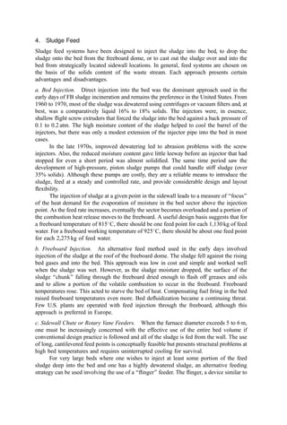 the open bed diameter and with cognizance of the temperature and static pressure)
increases as the mean particle size increases. A common sludge incineration sand uses
10 to 80 mesh alumina or ceramic material. With biological sludges, sand replacement
rates vary with the rate of ‘‘inherent makeup’’ from the sludge itself, but a rate of 1% per
day is common. If grit is burned along with the sludge, there may be an accumulation of
solids in the bed such that solids removal is required from time to time. Most plants
include a pneumatic sand makeup system as well as a bed drain.
The slumped bed depth ranges from 0.8 to 1 m deep and undergoes an expansion by
80% to 100% during ﬂuidization. The size of solids that may be ﬂuidized varies from less
than 1 mm to 10 cm, with the best (most uniform) operation for particles between 10 and
250 mm. A range of particles is preferred. Mono-disperse (narrow dp range) beds with large
particles are prone to slugging and can have poor top-to-bottom circulation. This results in
increased elutriation of incompletely burned solids, higher freeboard burning, and,
potentially, greater fuel use.
A particle will remain in the bed as long as the gas ﬂow rate is less than the terminal
velocity of the particle as given by
Ut ¼
4gðrp  rgÞdp
3rgCx
ð6Þ
where
Ut ¼ terminal velocity (the minimum ﬂuidizing velocity)
g ¼ gravitational constant
rp ¼ density of particle
rg ¼ density of the gas (varies with temperature and pressure)
dp ¼ particle diameter
Cx ¼ drag coefﬁcient (a dimensionless constant that is a function of the particle
shape and Reynolds number based on particle dimensions. See Eq. 2 of
Chapter 13 and Chapter 13, Section I.A.3.a.).
Table 10 Unit Capacity For Fluid Bed Sludge Incinerators
Sludge
percent
solids
kg H2O
per m2
/hr*
kcal per
m2
=hr*
Heat from
sludge (%)
Heat from
fuel (%)
Heat from
preheated
air (%)
Cold windbox
12 230 530,000 21 79 N=A
20 245 538,400 40 60 N=A
25 264 549,800 72 28 N=A
28 269 552,500 100 0 N=A
Hot windbox
12 367 671,000 26 54 20
20 382 678,100 49 31 20
25 391 685,100 66 14 20
28 406 692,500 80 0 20
*Based on the cross-sectional area of the construction plate (the bottom of the bed).
Source: From (400).
 
