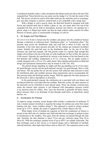 The lowest operating velocity for sludge incineration beds begins at about 1.2Ut but
ranges to as much as 2Ut to 10Ut (343). Conservative sludge bed designs are based on a
space velocity (based on freeboard diameter) between 0.8 and 0.9 m=sec, which corre-
sponds to a maximum heat release between 350,000 and 500,000 kcal=h=m2
. Some
vendors recommend higher velocities to increase heat release rate (reducing capital
cost). As the velocities increase, however, sand losses increase, ﬂuidization may become
unstable, and the potential for increased freeboard burning increases.
The materials chosen for the bed sand are selected in view of their resistance to
abrasion and melting temperature and, of course, cost. In recent years, some concern has
been expressed regarding the potentially adverse health effects on plant personnel of silica-
containing sand. Alternatives are readily available, however. Sand replacement rates vary
depending on the degree that the inert solids in the feed contribute useful bed material.
Typical makeup rates approximate one percent per week.
b. Bed Deﬂuidization. Bed deﬂuidization is a critical failure mode in FBs. The
characteristics of the problem are obvious: The bed temperature rises such that the bed
sand reaches a condition of incipient fusion. The resulting stickiness of the sand particles
leads to agglomeration and, rapidly, to solidiﬁcation of the bed. Tests of sludge ash
residues using differential thermal analysis methods (151) or by placing the residue in
combustion boats and holding the mass at progressively higher temperatures in a mufﬂe
furnace will help to identify the conditions where clinker formation is likely. Also, the
‘‘initial deformation temperature’’ in the ASTM Ash Fusion Temperature test (with,
perhaps, a safety factor of at least 100
C) can be used to anticipate this type of problem.
Although deﬂuidization is driven by a physical phenomena (melting), the cause and
control often derive from the chemistry of the ash. The sludge ash components of
particular importance in producing low-melting compounds or eutectics include iron,
potassium, sodium, phosphorous, and the chloride and sulfate anions. Biological or
chemical treatment that ﬁxes phosphorous and potassium compounds in the sludge
biosolids can exacerbate ash fusion problems.
For example, some wastewater treatment plants add soluble ferric compounds (e.g.,
ferric chloride) at the plant headworks for the removal of phosphates according to
PO4
3
þ Feþ3
! FePO4
As the weight fraction of the ferric phosphate precipitate in the total sludge ash increases,
the ash fusion temperature decreases. In some plants, this has caused bed deﬂuidization.
The resolution of this problem came through addition of calcium values (as lime) to the
sludge such that the total overall iron-to-calcium ratio became at least equal to the
proportions given by
3Caþ2
þ 2FePO4 ! Ca3ðPO4Þ2 þ 2Feþ3
Reaction of the lime with the ferric phosphate occurs in the bed (i.e., the lime could be
added as late as the dewatering step). Thus, lime addition need not be made (at
substantially higher cost) earlier in the plant in the dilute wastewater.
Another deﬂuidization and slagging problem can occur when high concentrations of
alkali metal salts are found in the sludge (226). This occurs, for example, in neutral sulﬁte
semi-chemical (NSSC) waste liquor from paper mills or for petroleum reﬁnery sludge
where the salt content in the crude is high. In these circumstances, deﬂuidization problems
arise both from eutectics of the alkali metal salts and, also, with silica bed sands, from the
 