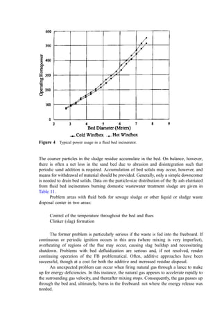 The dehydration occurs in the bed, and therefore gaseous ferric chloride is not formed and
the hematite scale does not form.
CLAY (KAOLIN) FOR DEFLUIDIZATION CONTROL. Kaolin clay (a natural mixture of
hydrous aluminum silicates) has been used to prevent glassiﬁcation or bed deﬂuidization
before the problem occurs by neutralizing the alkali salts before a low-melting mixture
forms. The kaolin, ground very ﬁnely and well-mixed with the feed sludge, reacts to form
mixed, high-melting sodium–potassium aluminum silicate compounds (226, 337) with a
much higher melting point. The reaction sequence is as follows:
First, the kaolin clay dehydrates according to
Al2O32SiO22H2O ! Al2O32SiO2 þ 2H2O
The dehydrated clay neutralizes sodium (or potassium) chloride by forming nepheline
(melting point 1526
C) and releasing HCl according to
Al2O32SiO2 þ 2NaCl þ H2O ! Na2OAl2O32SiO2 þ 2HCl
If Na2SO4 is present in the bed, it also reacts with the clay to form nepheline but releasing
oxygen and SO2 according to
Al2O32SiO2 þ Na2SO4 ! Na2OAl2O32SiO2 þ SO2 þ 1
2 O2
When using kaolin to neutralize sodium and potassium, the clay is added at a kaolin-to-
alkali weight ratio of 5.6 and 3.3, respectively, based on the soluble portion of the alkali
metals. In this calculation, one must determine the percent purity of the clay (often about
90%) and, prudently, allow a 25% to 30% safety margin. These rates assume that there is
no aluminum and silicon in the sludge. If these elements are present (and they often are),
the clay dose can be reduced in proportion. In most cases, silica is present in excess, so for
every kilogram of alumina (Al2O3) in the dry sludge solids, 258=54 or 4.78 kg less kaolin
are needed (476).
BED TEMPERATURE FOR DEFLUIDIZATION CONTROL. An alternative strategy to deal
with deﬂuidization is strict temperature control. This approach has been used with the
sludges from some petroleum reﬁneries burning API separator sludge, water–oil emulsions
from slop-oil recovery, tank cleanings and ﬂotation clariﬁer sludges from wastewater
treatment, low-strength caustic, and other waste liquids. Bed temperatures were maintained
at only 720
C and, other than a slow buildup of soft ash on the heat exchanger tubes (hot
windbox design), operation has been acceptable. A similar approach for spent NSSC
liquor has proven successful by controlling bed temperature and limiting waste chloride
content (226).
3. The Distribution Plate
The distribution plate (227) serves several functions, the most important of which is the
uniform distribution of the combustion air over the entire bed. The plate includes an array
of tuyers (the metal devices that penetrate the distribution plate and pass the combustion
air from the windbox to the active bed). The tuyers are fabricated in several designs but
have the common characteristic that when the bed is either active or shut down (slumping),
the sand does not drain into the windbox. The pressure ratio across the tuyers varies from
10 : 1 to 3 : 1, with the higher ratios providing the greatest degree of uniformity in ﬂow
throughout the furnace. Common pressure drop ranges between 0.035 and 0.055 atm.
 