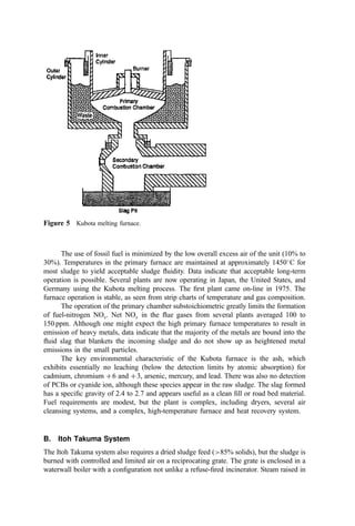 tubes must work over a wide temperature range and under moist, abrasive conditions. The
heat exchanger is the most vulnerable device in the incineration train and is critical to
system availability. This piece of equipment is not the place to save money. Even with
sound design, replacement of the expansion joints (the weak link) should be expected at
ﬁve-year intervals. Complete tube bundle replacement every 10 years is normal.
Preheating the combustion air makes signiﬁcant demands on the design of the
windbox. The plenum, the distribution plate, and the supporting structure are simple for
cold windbox FB systems. However, increasing the air temperature demands careful
design to provide adequate structural strength and to compensate for the signiﬁcant
thermal expansion. Some vendors use proprietary refractory arch designs to achieve these
ends. Others use metal ducts to service the tuyers and run with a relatively cold backside to
the distribution plate. Both techniques are satisfactory although they generate different
capital and operating cost tradeoff scenarios.
7. The Freeboard
The freeboard is a relatively simple, cylindrical chamber. Functionally, however, the
freeboard volume is very important to incinerator performance. Most important, the
freeboard provides the residence time for ultimate burnout of the combustible matter (both
in the gaseous ﬂow and in the solid particulate). The freeboard provides 4 to 6 sec of
residence time in many designs, sufﬁcient for complete burnout of almost all organic
material. This accounts for the low carbon monoxide and hydrocarbon pollutant emission
from the FB and for the low percent combustible in the ﬂy ash.
The diameter of the freeboard bears a relationship to the constriction plate diameter.
However, since more water is evaporated per unit volume of air in a hot windbox unit, the
constriction-plate-to-freeboard-area ratios are different for the two conﬁgurations. The
speciﬁcs vary between incinerator manufacturers, but common ratios would be 1.66 for the
cold windbox design and 1.86 for the hot windbox.
When the material being burned has an exceptionally high volatile content or the
degree of burnout must be exceptionally high (as in hazardous waste incineration
applications), it may be desirable to incorporate overﬁre jets in the freeboard to stimulate
mixing and, in some cases, to add additional air. The jets can use steam or air for this
purpose. Some designs use two levels of jets. The lower bank uses jets aimed at an angle
such as to induce, say, a clockwise ﬂow. The upper bank jets are aimed to induce a
counterrotating ﬂow so the net swirl effect is null but vigorous mixing is induced. The
mass addition in these jets should be minimized to avoid chilling the combustion gas ﬂow.
C. Operating Characteristics
The FB furnace is stable in operation. Commonly, oxygen instrumentation is used to adjust
fuel feed to maintain a relatively constant excess air level and bed temperature. Because of
the simple refractory design, furnace maintenance costs are low. Maintenance problems
with the heat exchanger used in the hot windbox design have been experienced due to
thermal stresses and fouling. In general, these problems can be handled with proper design
and operation (especially avoidance of excessive temperatures).
Electrical usage by the ﬂuid bed is high due to the energy used in the high-pressure
ﬂuidizing blower. Typical power usage is summarized graphically in Fig. 4.
As sludge burns out in the bed, the ﬁner ash particles are swept from the bed. As a
consequence, highly efﬁcient air pollution control devices should be used with these units.
 